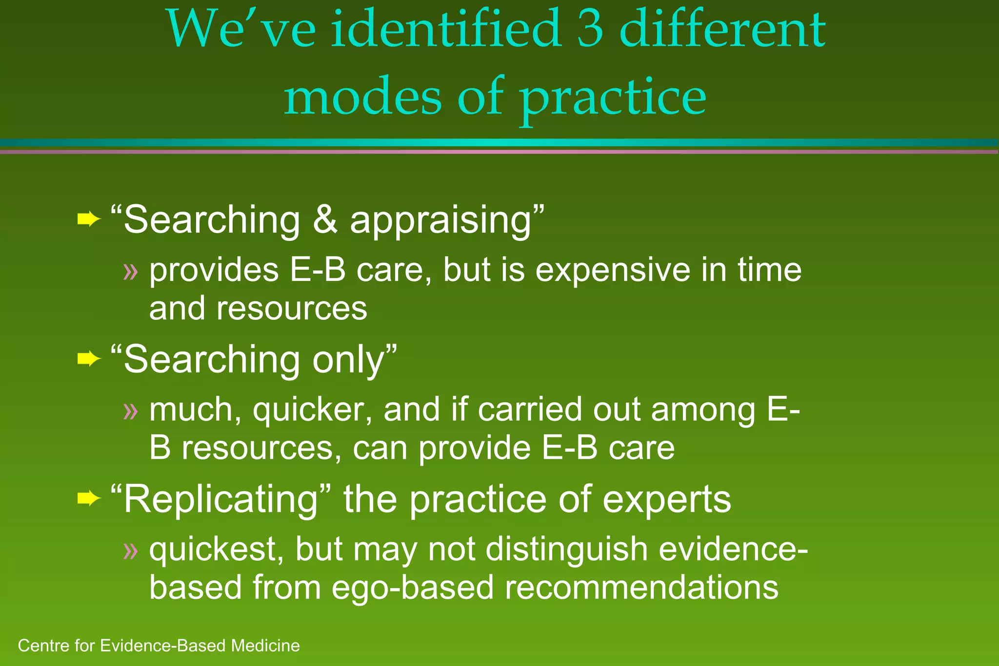 We’ve identified 3 different modes of practice “ Searching & appraising” provides E-B care, but is expensive in time and resources “ Searching only” much, quicker, and if carried out among E-B resources, can provide E-B care “ Replicating” the practice of experts quickest, but may not distinguish evidence-based from ego-based recommendations 