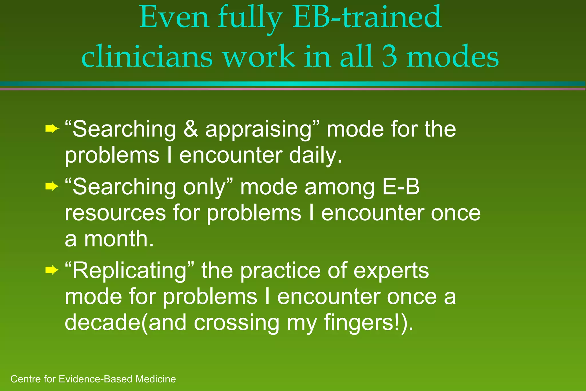 Even fully EB-trained clinicians work in all 3 modes “ Searching & appraising” mode for the problems I encounter daily. “ Searching only” mode among E-B resources for problems I encounter once a month. “ Replicating” the practice of experts mode for problems I encounter once a decade(and crossing my fingers!). 