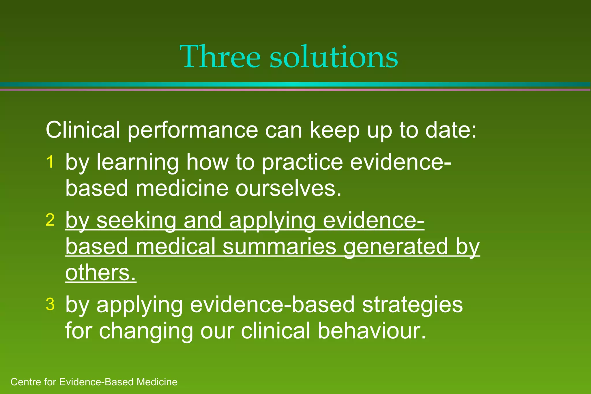 Three solutions  Clinical performance can keep up to date: by learning how to practice evidence-based medicine ourselves. by seeking and applying evidence-based medical summaries generated by others. by applying evidence-based strategies for changing our clinical behaviour. 