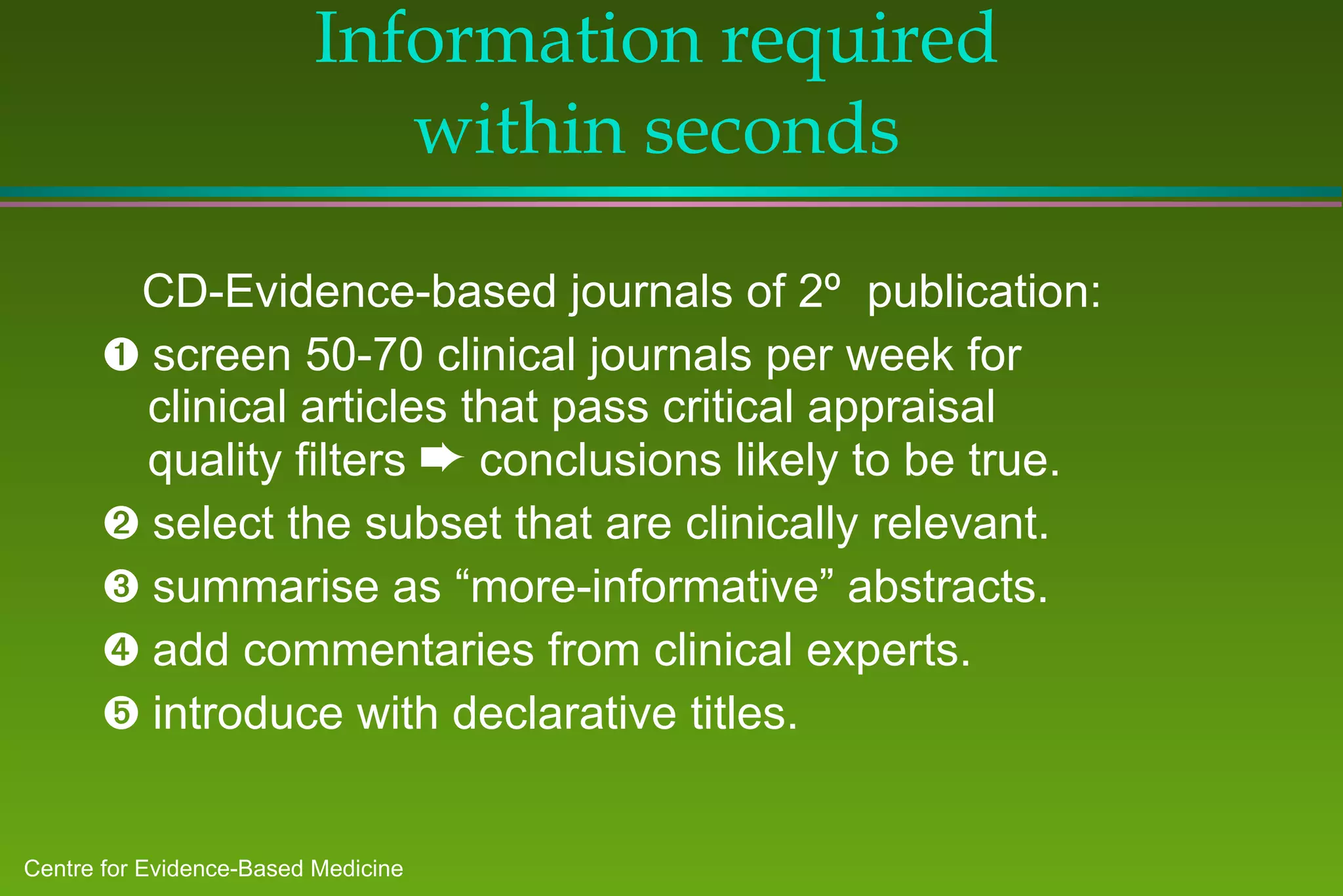 Information required  within seconds  CD-Evidence-based journals of 2º  publication:    screen 50-70 clinical journals per week for clinical articles that pass critical appraisal quality filters    conclusions likely to be true.    select the subset that are clinically relevant.    summarise as “more-informative” abstracts.    add commentaries from clinical experts.    introduce with declarative titles.  