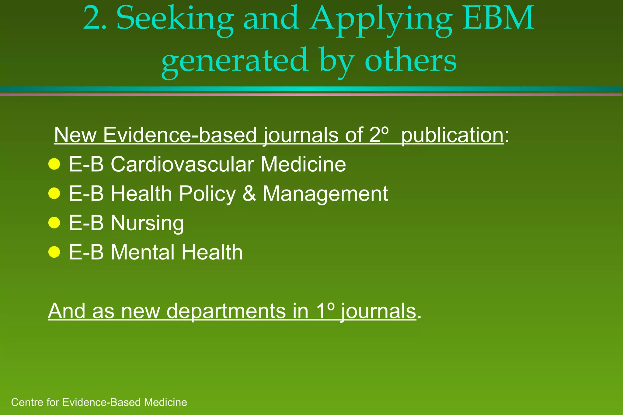 2. Seeking and Applying EBM generated by others New Evidence-based journals of 2º  publication : E-B Cardiovascular Medicine E-B Health Policy & Management E-B Nursing E-B Mental Health And as new departments in 1º journals . 