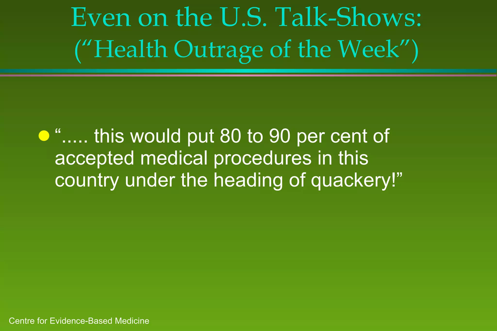 Even on the U.S. Talk-Shows:  (“Health Outrage of the Week”) “ ..... this would put 80 to 90 per cent of accepted medical procedures in this country under the heading of quackery!” 