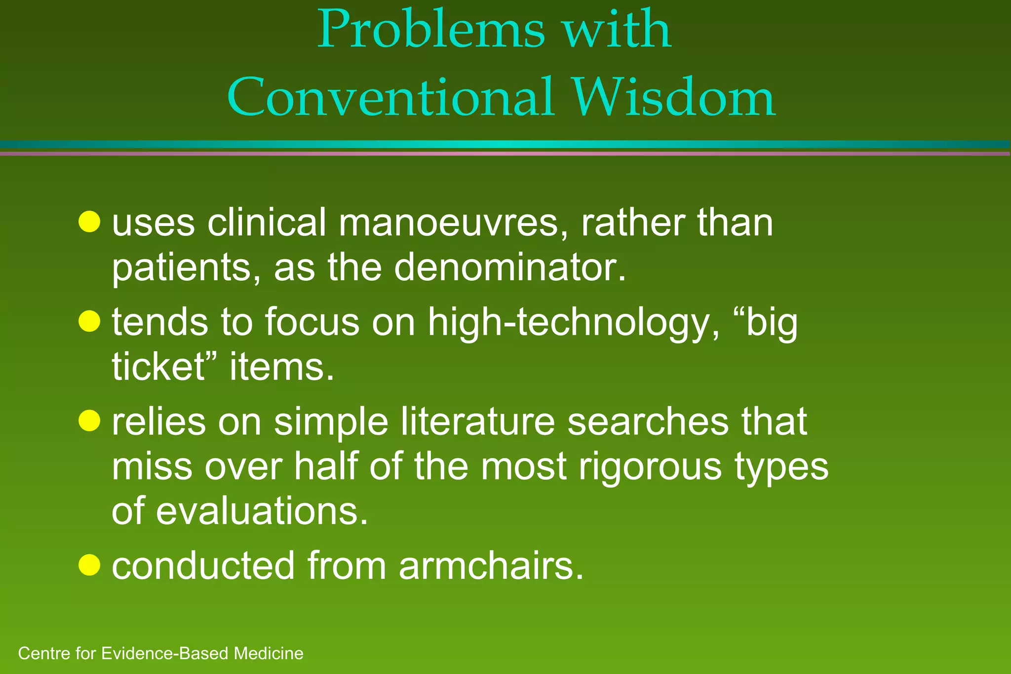 Problems with  Conventional Wisdom uses clinical manoeuvres, rather than patients, as the denominator. tends to focus on high-technology, “big ticket” items. relies on simple literature searches that miss over half of the most rigorous types of evaluations. conducted from armchairs. 