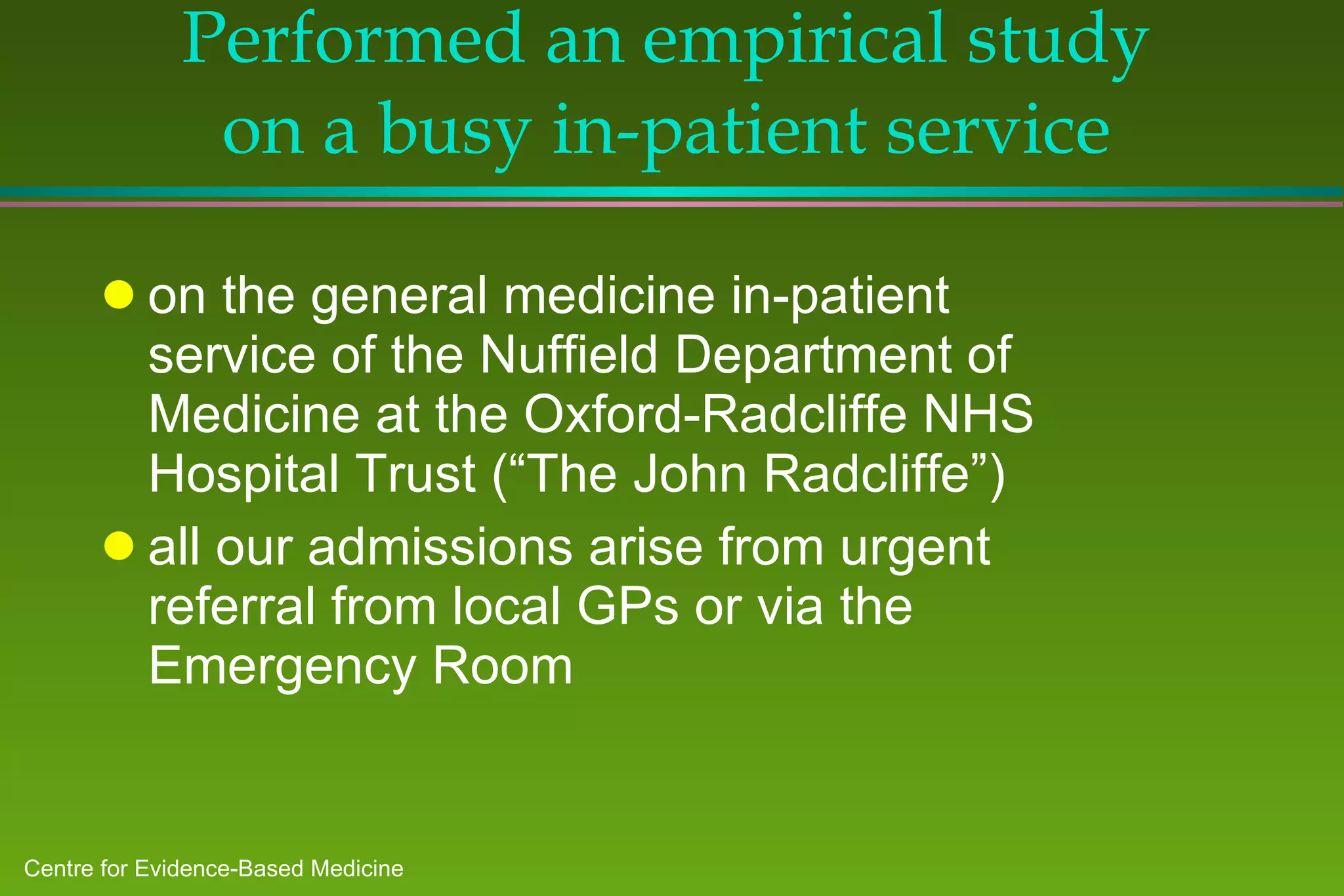 Performed an empirical study on a busy in-patient service on the general medicine in-patient service of the Nuffield Department of Medicine at the Oxford-Radcliffe NHS Hospital Trust (“The John Radcliffe”) all our admissions arise from urgent referral from local GPs or via the Emergency Room 