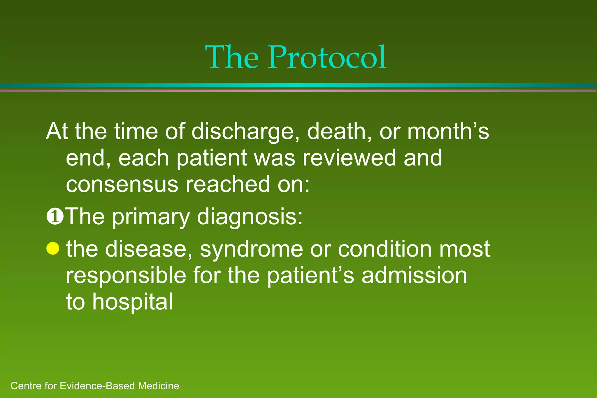The Protocol At the time of discharge, death, or month’s end, each patient was reviewed and consensus reached on:  The primary diagnosis: the disease, syndrome or condition most responsible for the patient’s admission to hospital 