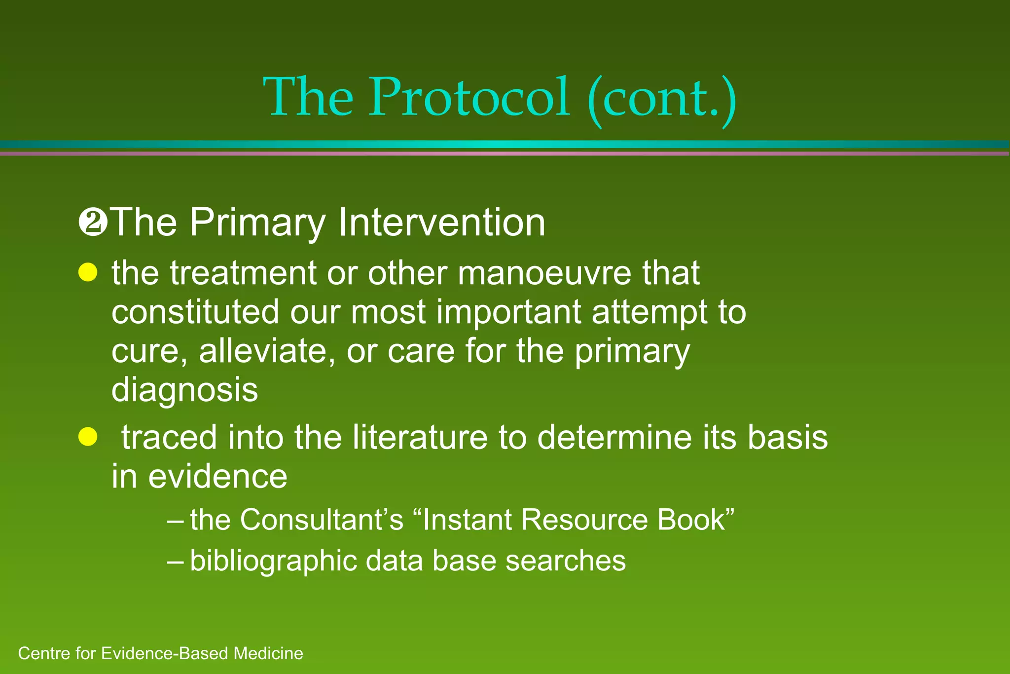 The Protocol (cont.)  The Primary Intervention the treatment or other manoeuvre that constituted our most important attempt to cure, alleviate, or care for the primary diagnosis traced into the literature to determine its basis in evidence the Consultant’s “Instant Resource Book” bibliographic data base searches 