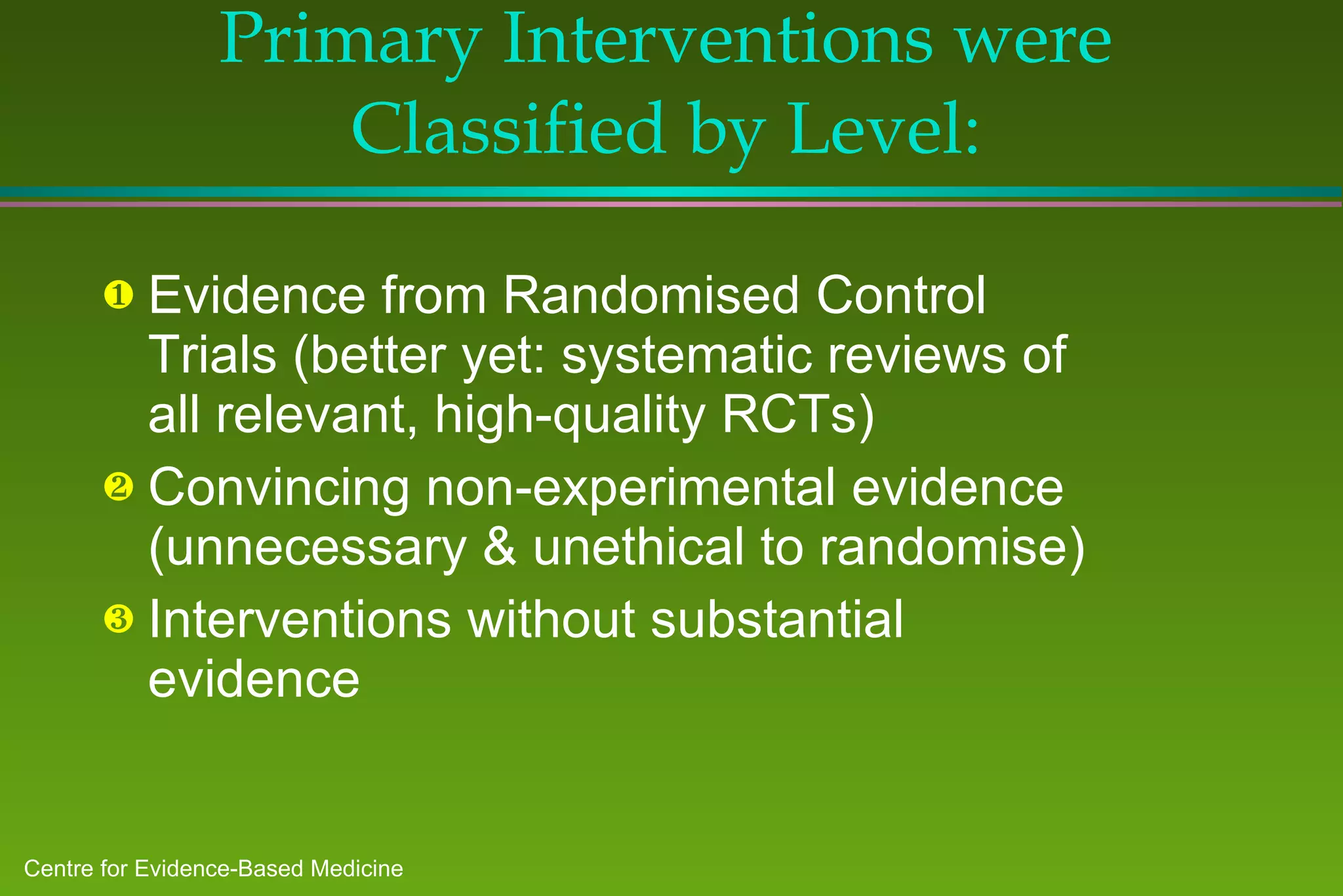 Primary Interventions were Classified by Level: Evidence from Randomised Control Trials (better yet: systematic reviews of all relevant, high-quality RCTs) Convincing non-experimental evidence (unnecessary & unethical to randomise) Interventions without substantial evidence 