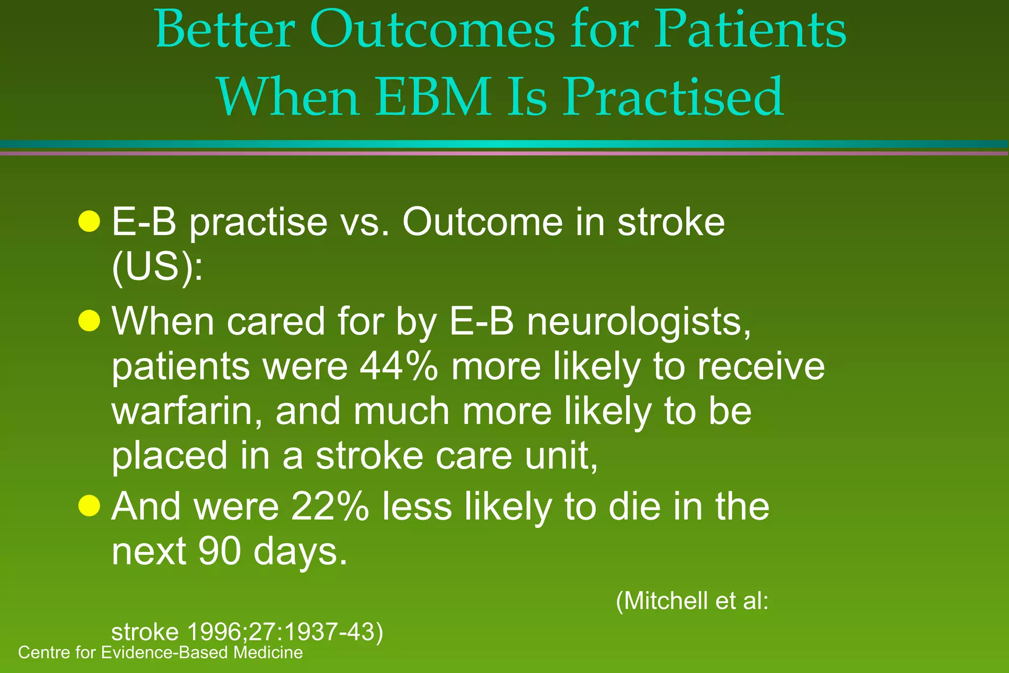 Better Outcomes for Patients When EBM Is Practised E-B practise vs. Outcome in stroke (US): When cared for by E-B neurologists, patients were 44% more likely to receive warfarin, and much more likely to be placed in a stroke care unit,  And were 22% less likely to die in the next 90 days.  (Mitchell et al: stroke 1996;27:1937-43) 
