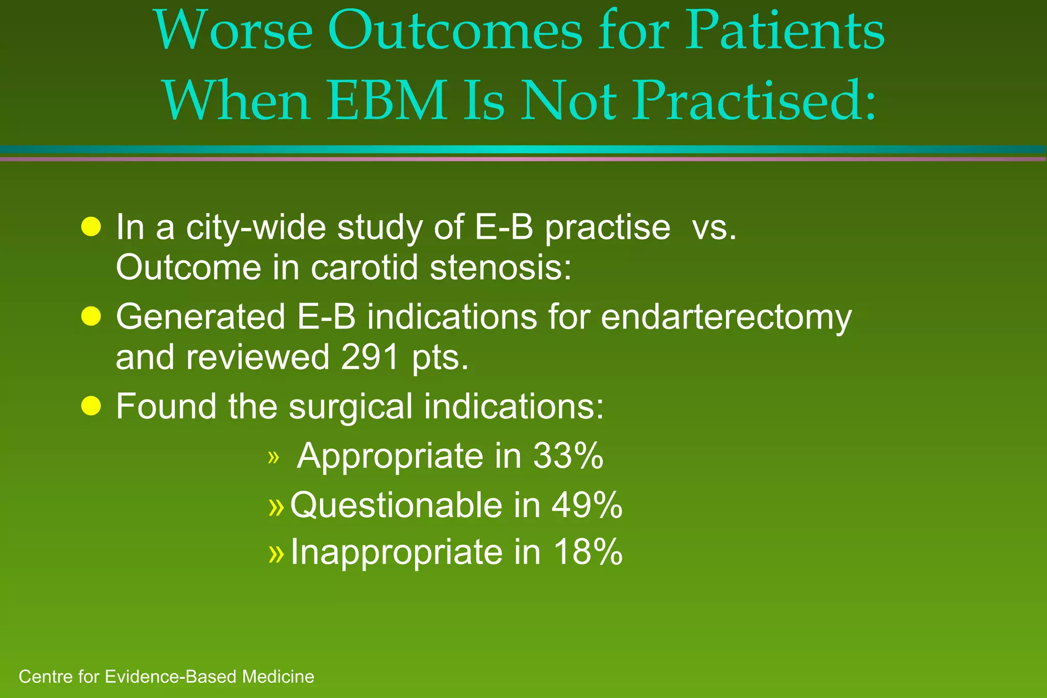Worse Outcomes for Patients When EBM Is Not Practised: In a city-wide study of E-B practise  vs. Outcome in carotid stenosis: Generated E-B indications for endarterectomy and reviewed 291 pts.  Found the surgical indications: Appropriate in 33% Questionable in 49% Inappropriate in 18%   