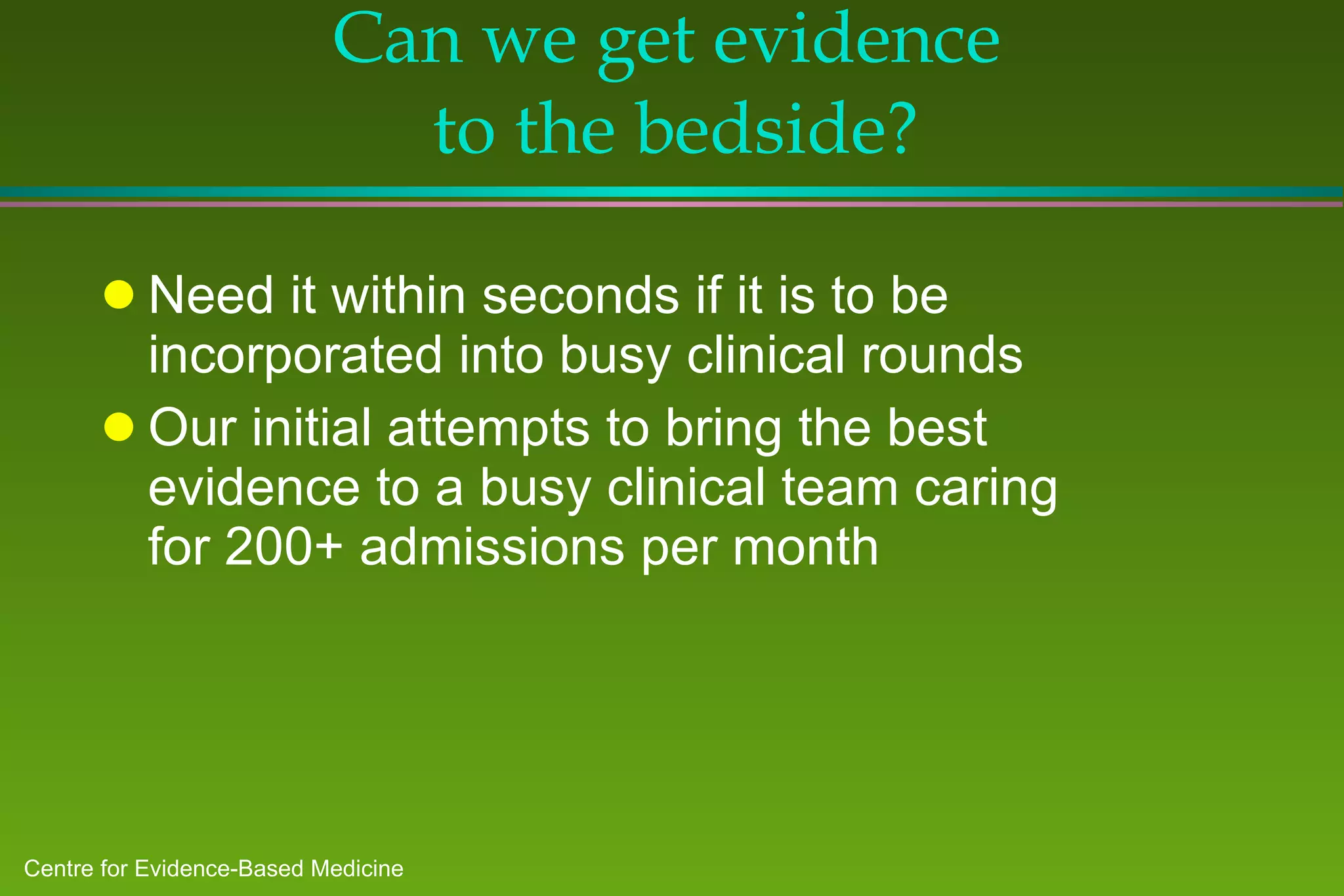 Can we get evidence  to the bedside? Need it within seconds if it is to be incorporated into busy clinical rounds Our initial attempts to bring the best evidence to a busy clinical team caring for 200+ admissions per month 