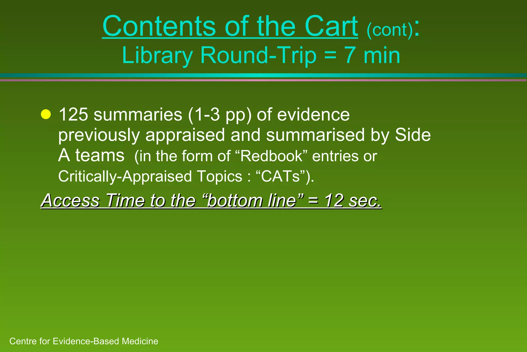 Contents of the Cart   (cont) : Library Round-Trip = 7 min 125 summaries (1-3 pp) of evidence previously appraised and summarised by Side A teams  (in the form of “Redbook” entries or Critically-Appraised Topics : “CATs”).   Access Time to the “bottom line” = 12 sec. 
