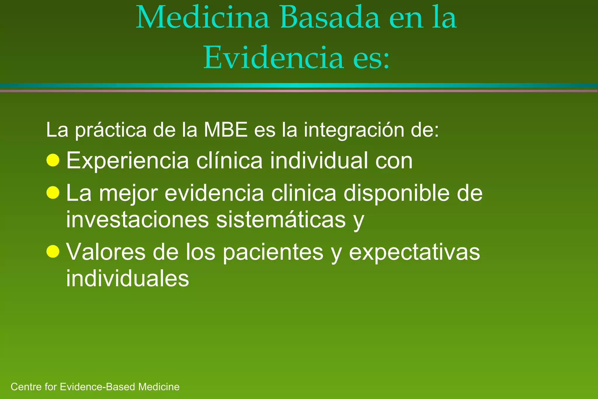 Medicina Basada en la Evidencia es: La práctica de la MBE es la integración de: Experiencia clínica individual con La mejor evidencia clinica disponible de investaciones sistemáticas y Valores de los pacientes y expectativas individuales 
