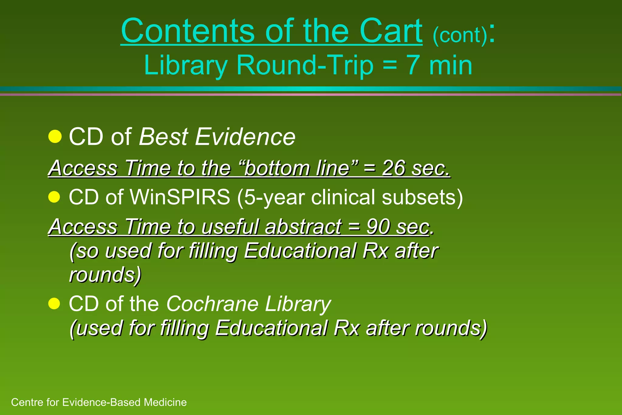 Contents of the Cart   (cont) : Library Round-Trip = 7 min CD of  Best Evidence Access Time to the “bottom line” = 26 sec. CD of WinSPIRS (5-year clinical subsets) Access Time to useful abstract = 90 sec .  (so used for filling Educational Rx after rounds) CD of the  Cochrane Library  (used for filling Educational Rx after rounds) 