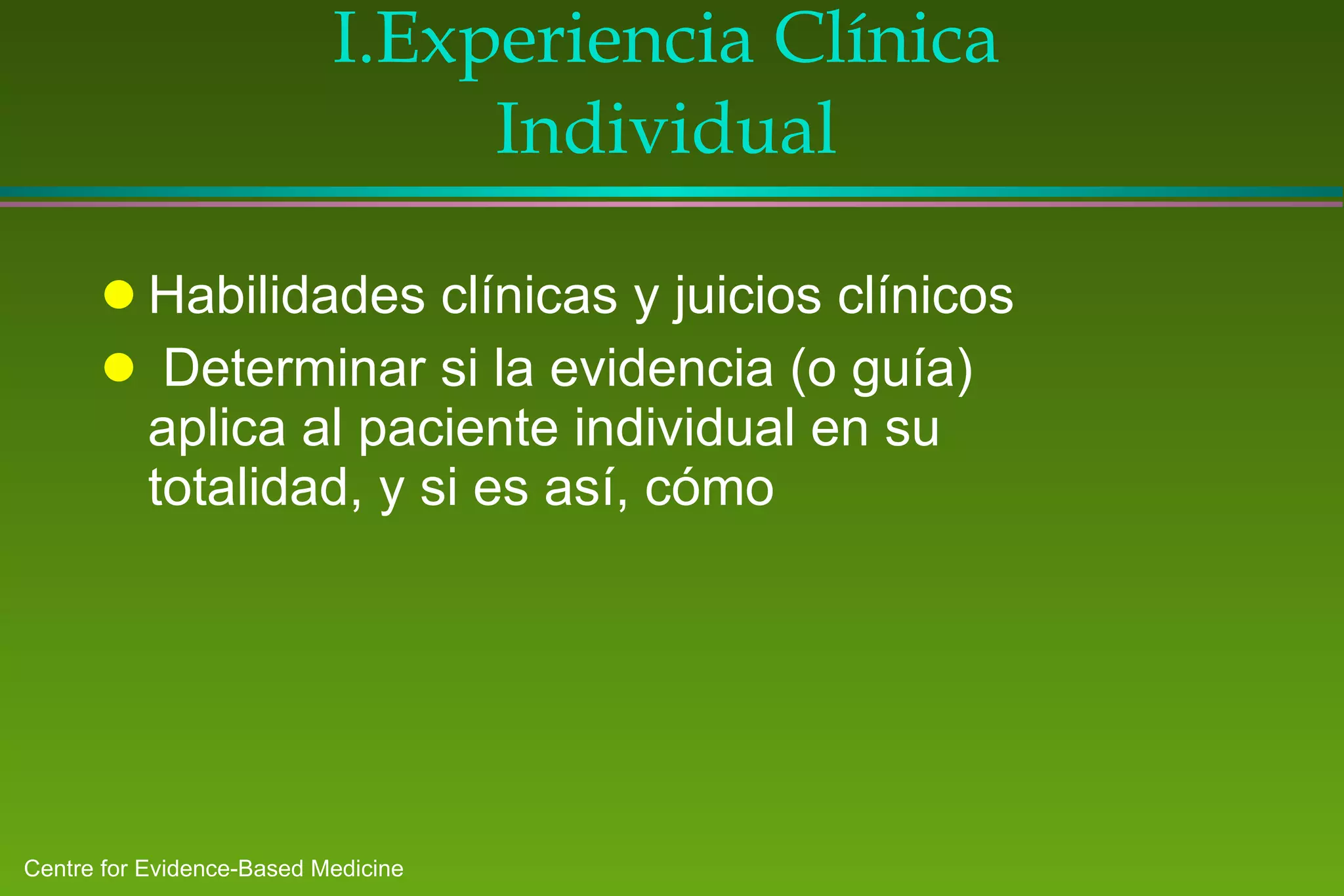 I. Experiencia Clínica Individual Habilidades clínicas y juicios clínicos Determinar si la evidencia (o guía) aplica al paciente individual en su totalidad, y si es así, cómo 