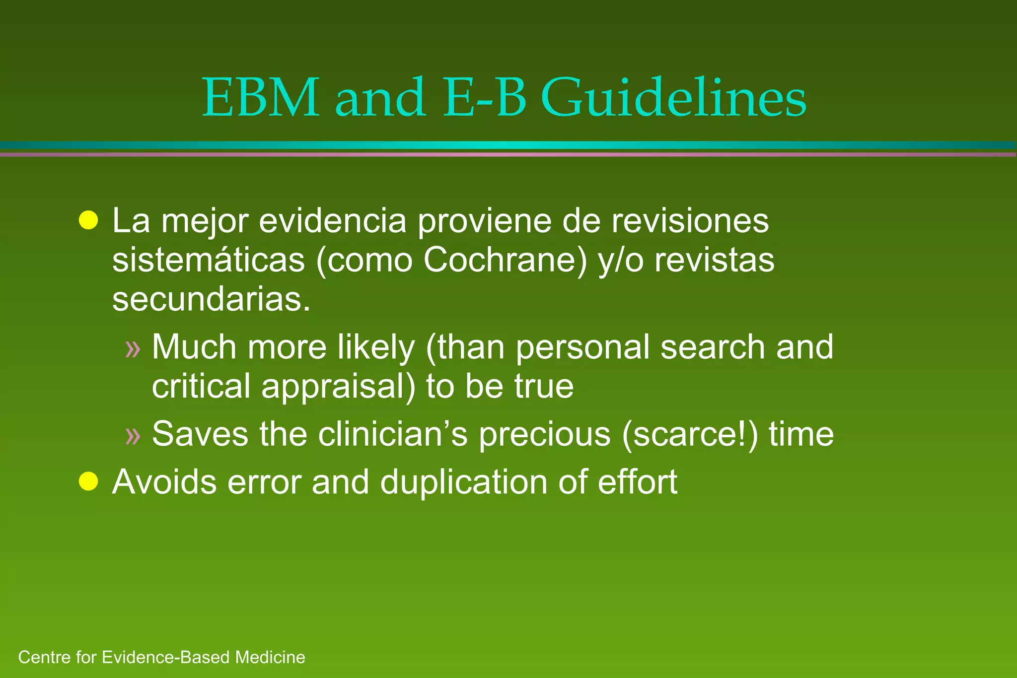 EBM and E-B Guidelines La mejor evidencia proviene de revisiones sistemáticas (como Cochrane) y/o revistas secundarias. Much more likely (than personal search and critical appraisal) to be true  Saves the clinician’s precious (scarce!) time Avoids error and duplication of effort 