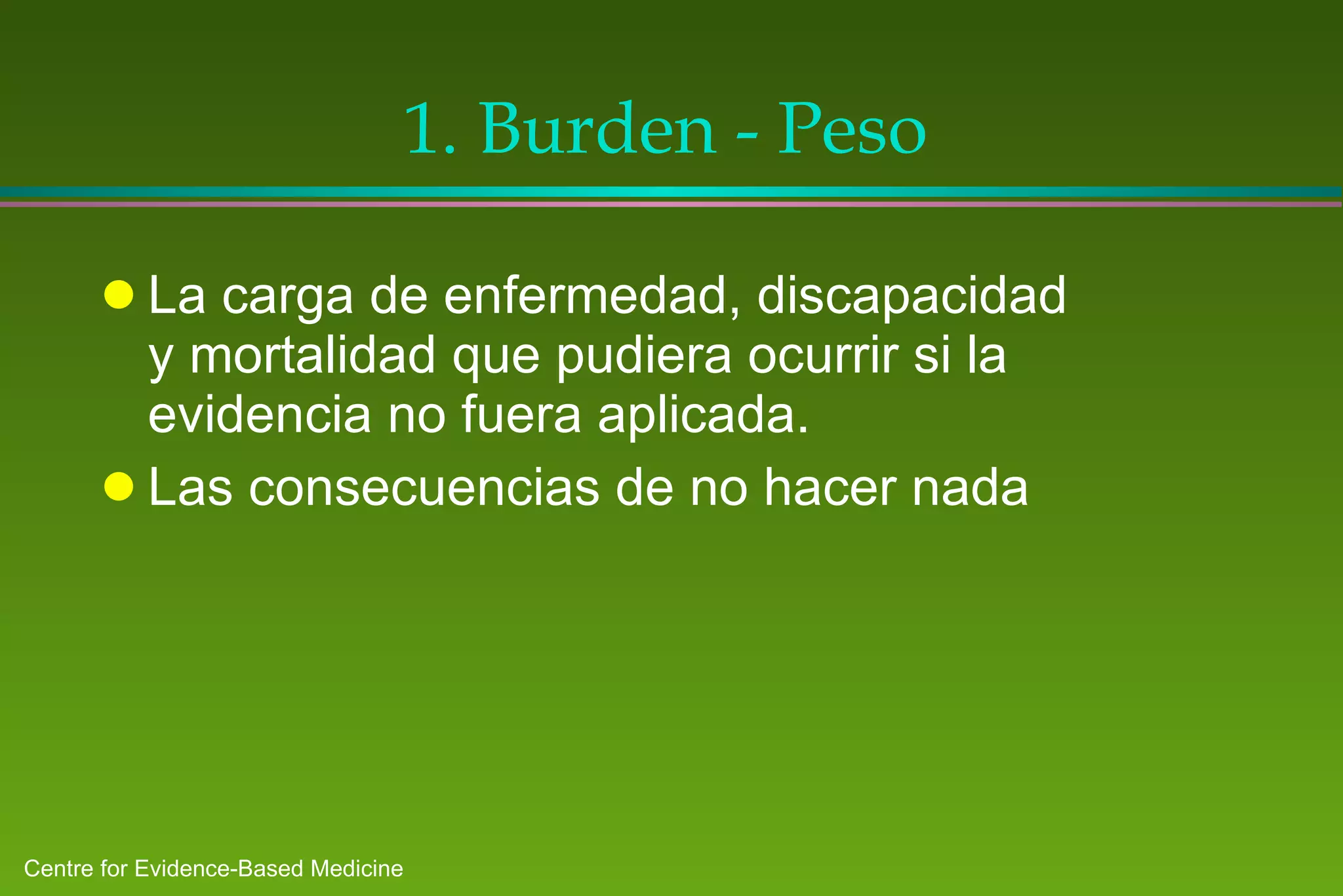 1. Burden - Peso La carga de enfermedad, discapacidad y mortalidad que pudiera ocurrir si la evidencia no fuera aplicada. Las consecuencias de no hacer nada 