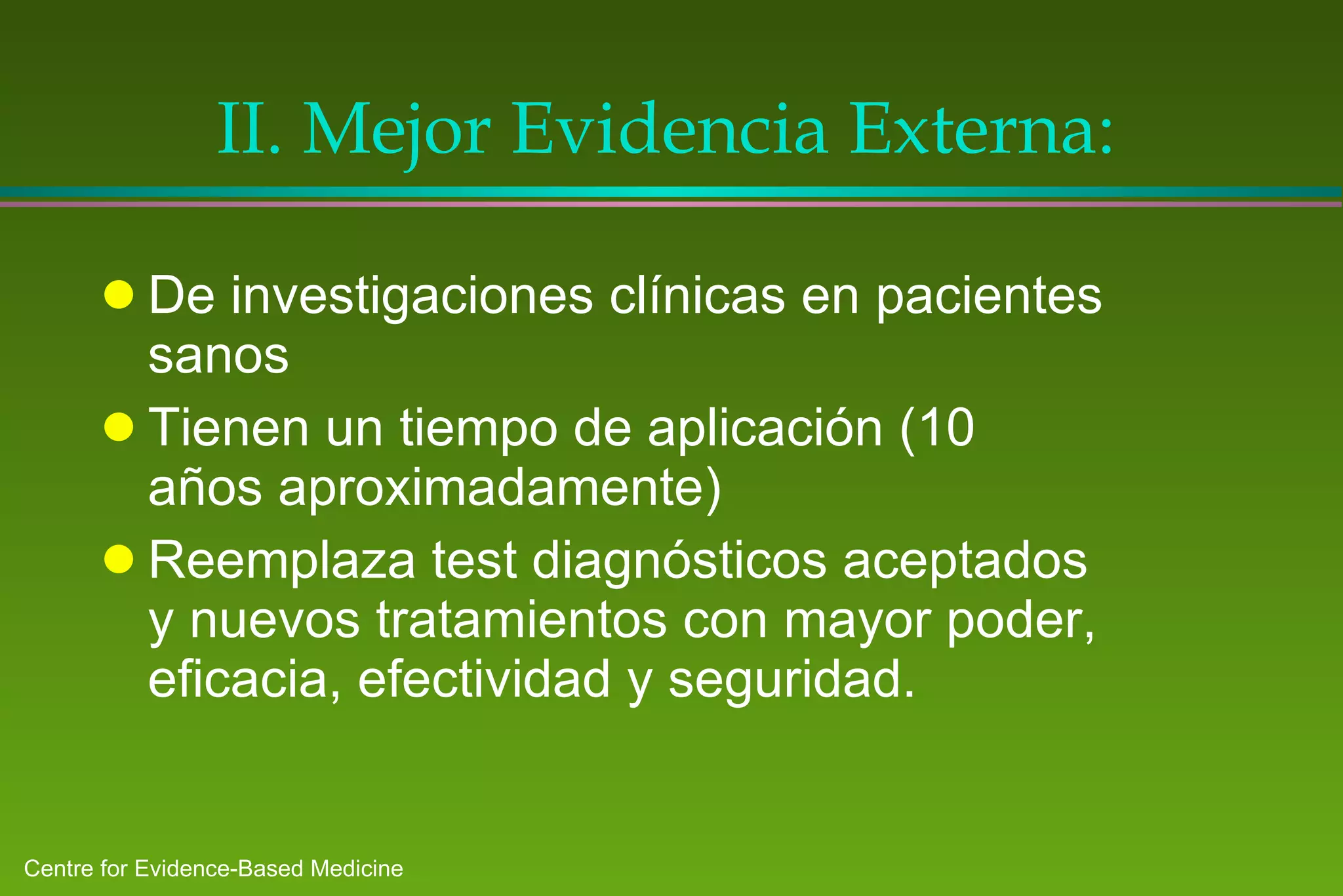 II.  Mejor Evidencia Externa : De investigaciones clínicas en pacientes sanos Tienen un tiempo de aplicación (10 años aproximadamente) Reemplaza test diagnósticos aceptados y nuevos tratamientos con mayor poder, eficacia, efectividad y seguridad. 