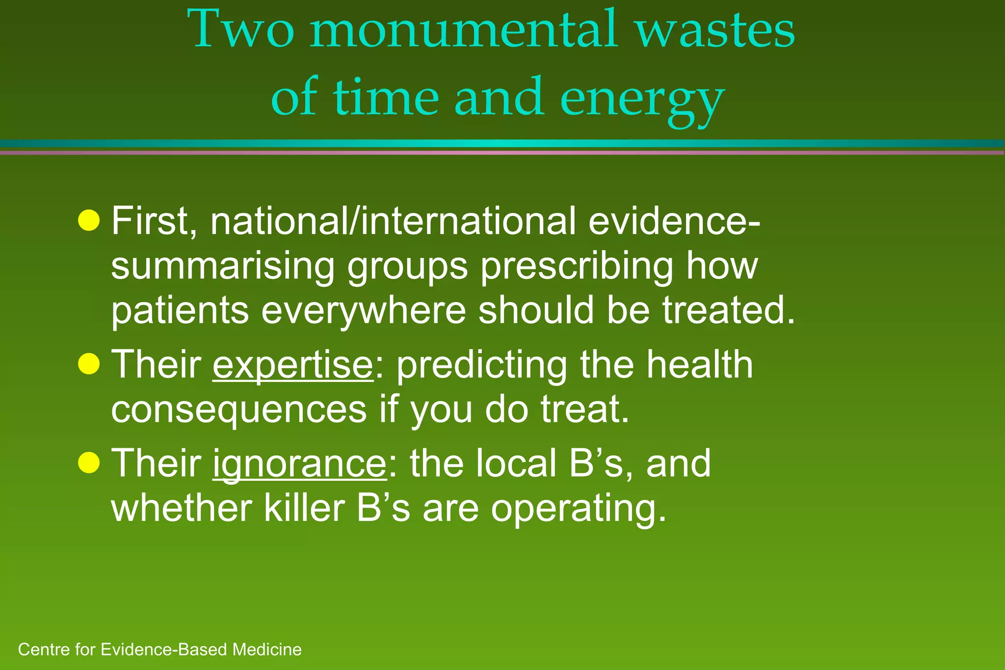 Two monumental wastes  of time and energy First, national/international evidence-summarising groups prescribing how patients everywhere should be treated. Their  expertise : predicting the health consequences if you do treat. Their  ignorance : the local B’s, and whether killer B’s are operating. 