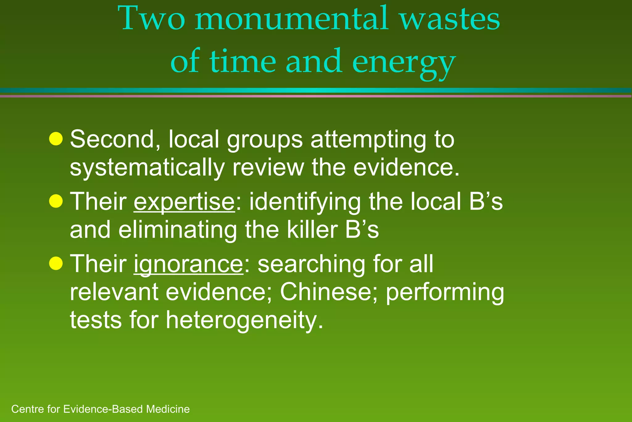 Two monumental wastes  of time and energy Second, local groups attempting to systematically review the evidence. Their  expertise : identifying the local B’s and eliminating the killer B’s Their  ignorance : searching for all relevant evidence; Chinese; performing  tests for heterogeneity.  