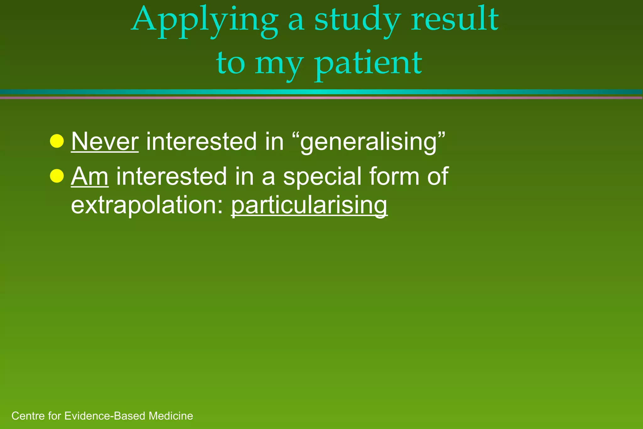 Applying a study result  to my patient Never  interested in “generalising” Am  interested in a special form of extrapolation:  particularising 
