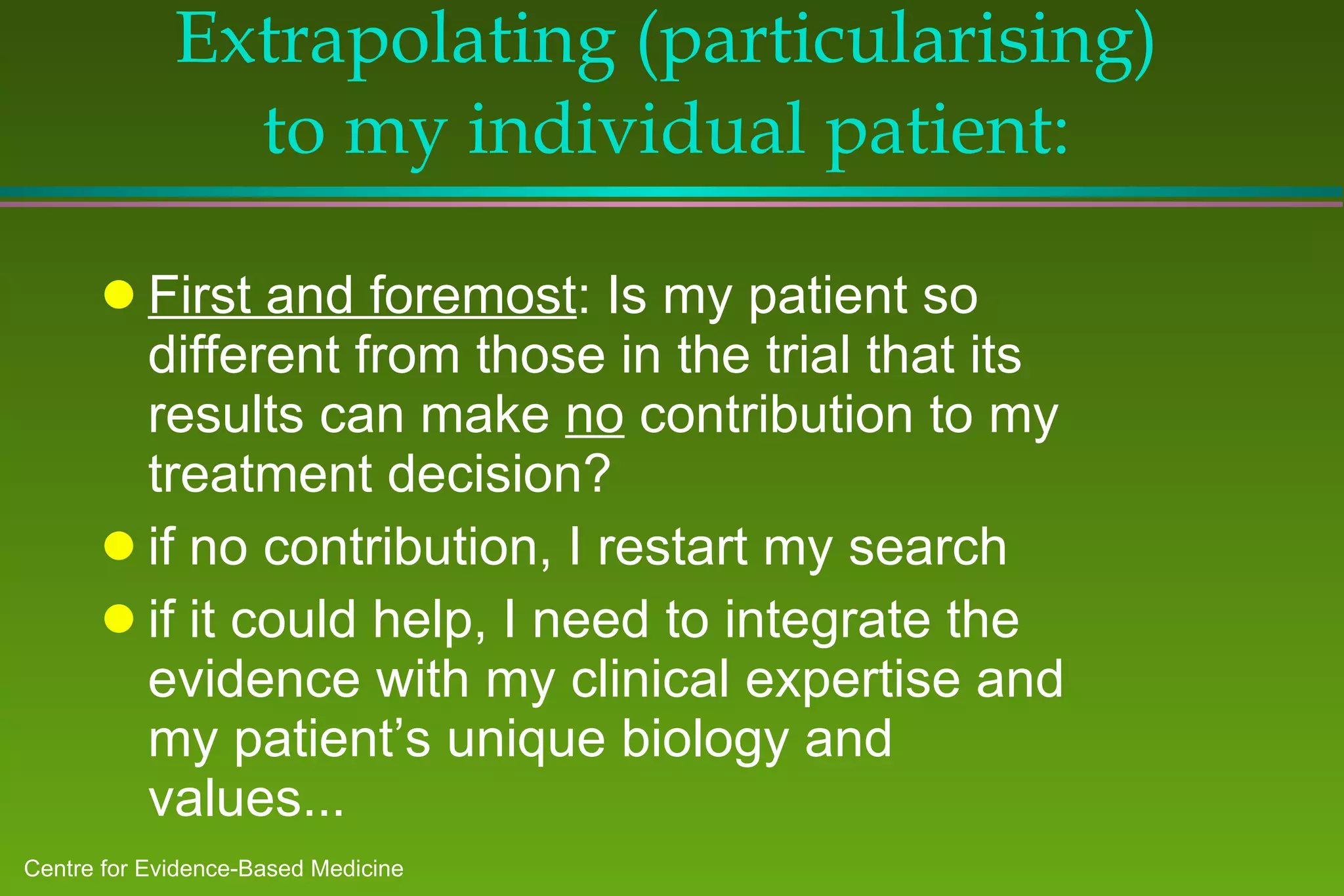 Extrapolating (particularising) to my individual patient: First and foremost : Is my patient so different from those in the trial that its results can make  no  contribution to my treatment decision? if no contribution, I restart my search if it could help, I need to integrate the evidence with my clinical expertise and my patient’s unique biology and values... 