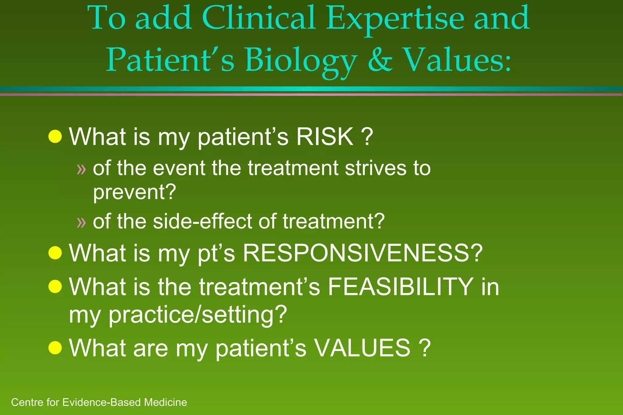 To add Clinical Expertise and Patient’s Biology & Values : What is my patient’s RISK ? of the event the treatment strives to prevent? of the side-effect of treatment? What is my pt’s RESPONSIVENESS? What is the treatment’s FEASIBILITY in my practice/setting? What are my patient’s VALUES ? 