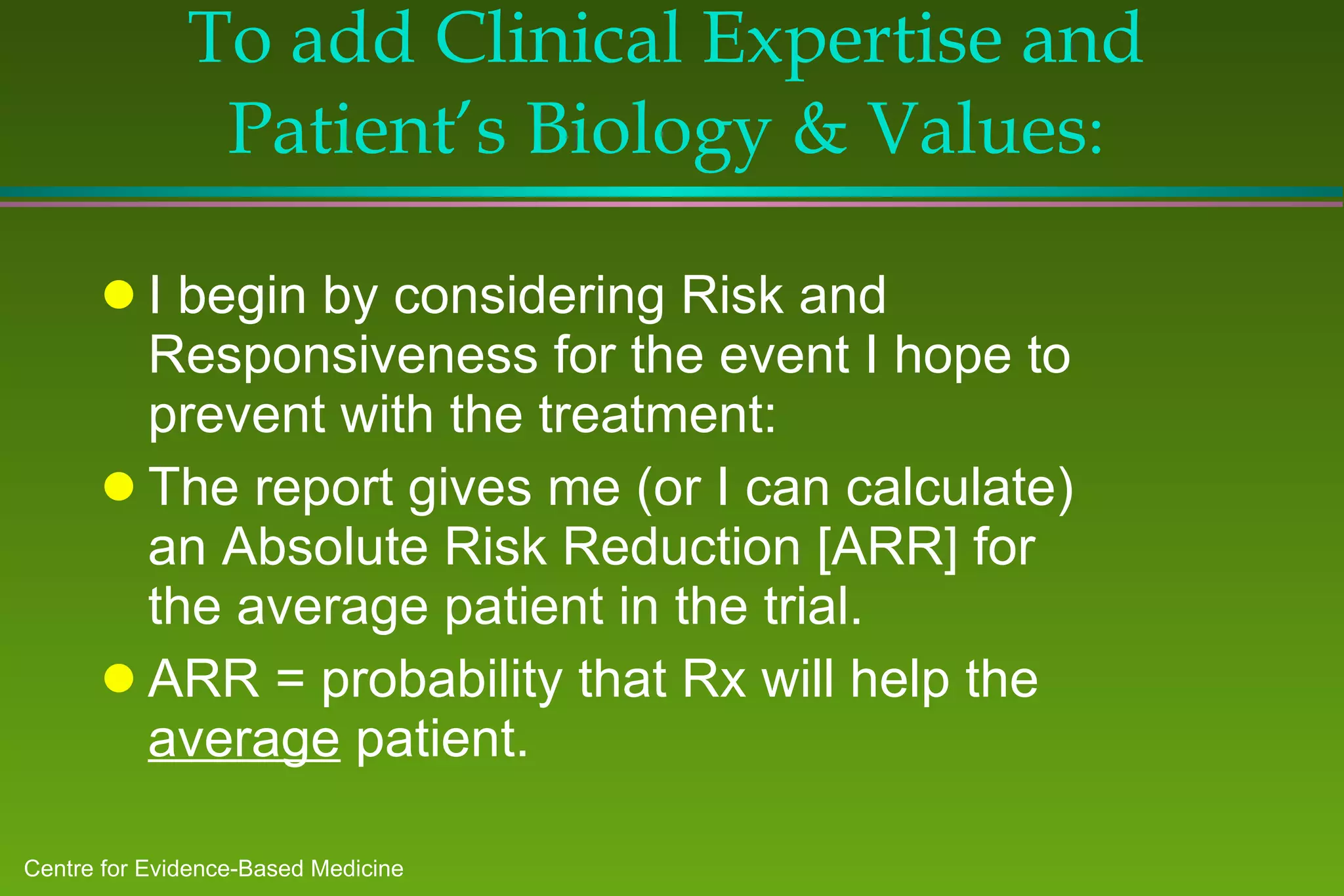 To add Clinical Expertise and Patient’s Biology & Values : I begin by considering Risk and Responsiveness for the event I hope to prevent with the treatment: The report gives me (or I can calculate) an Absolute Risk Reduction [ARR] for the average patient in the trial.  ARR = probability that Rx will help the  average  patient. 