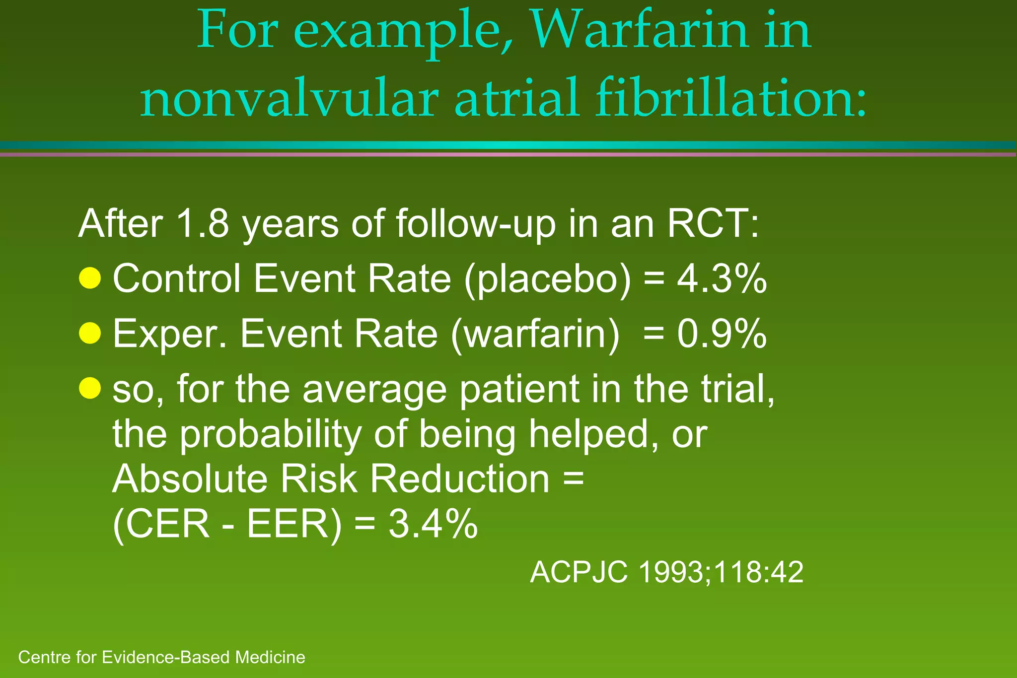 For example, Warfarin in nonvalvular atrial fibrillation: After 1.8 years of follow-up in an RCT: Control Event Rate (placebo) = 4.3% Exper. Event Rate (warfarin)  = 0.9% so, for the average patient in the trial,  the probability of being helped, or  Absolute Risk Reduction =  (CER - EER) = 3.4% ACPJC 1993;118:42 
