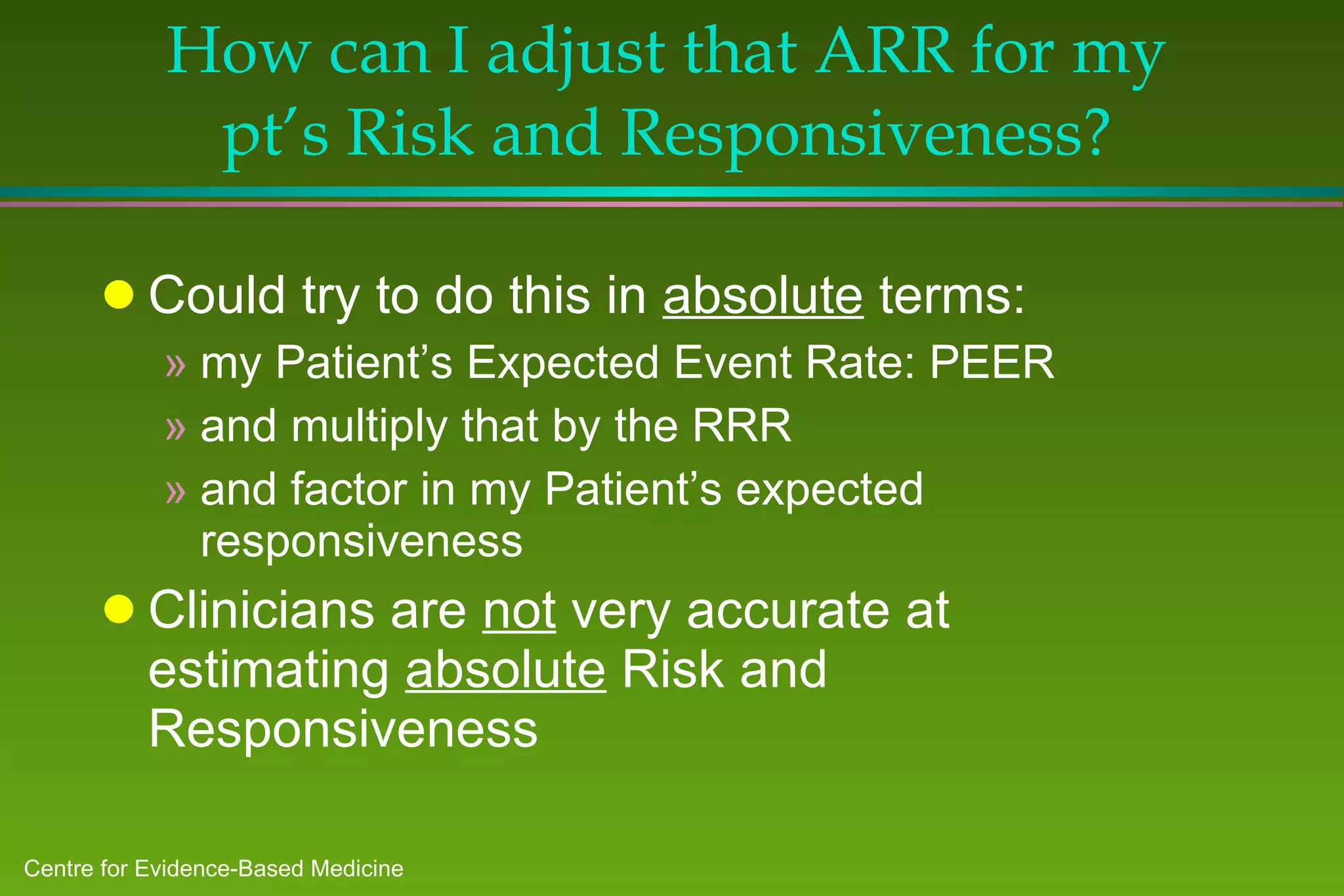 How can I adjust that ARR for my pt’s Risk and Responsiveness? Could try to do this in  absolute  terms: my Patient’s Expected Event Rate: PEER and multiply that by the RRR and factor in my Patient’s expected responsiveness Clinicians are  not  very accurate at estimating  absolute  Risk and Responsiveness 