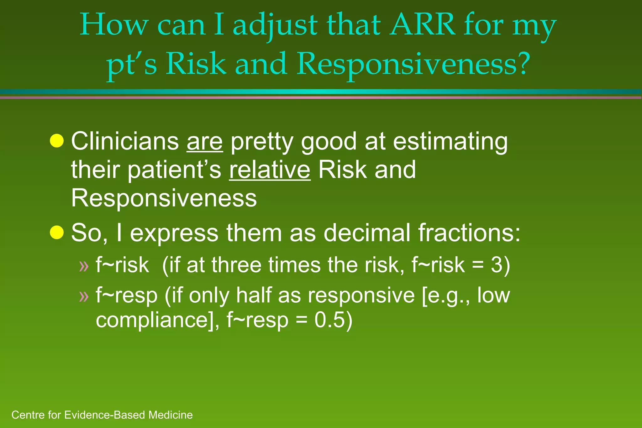 How can I adjust that ARR for my pt’s Risk and Responsiveness? Clinicians  are  pretty good at estimating their patient’s  relative  Risk and Responsiveness So, I express them as decimal fractions: f~risk  (if at three times the risk, f~risk = 3) f~resp (if only half as responsive [e.g., low compliance], f~resp = 0.5) 