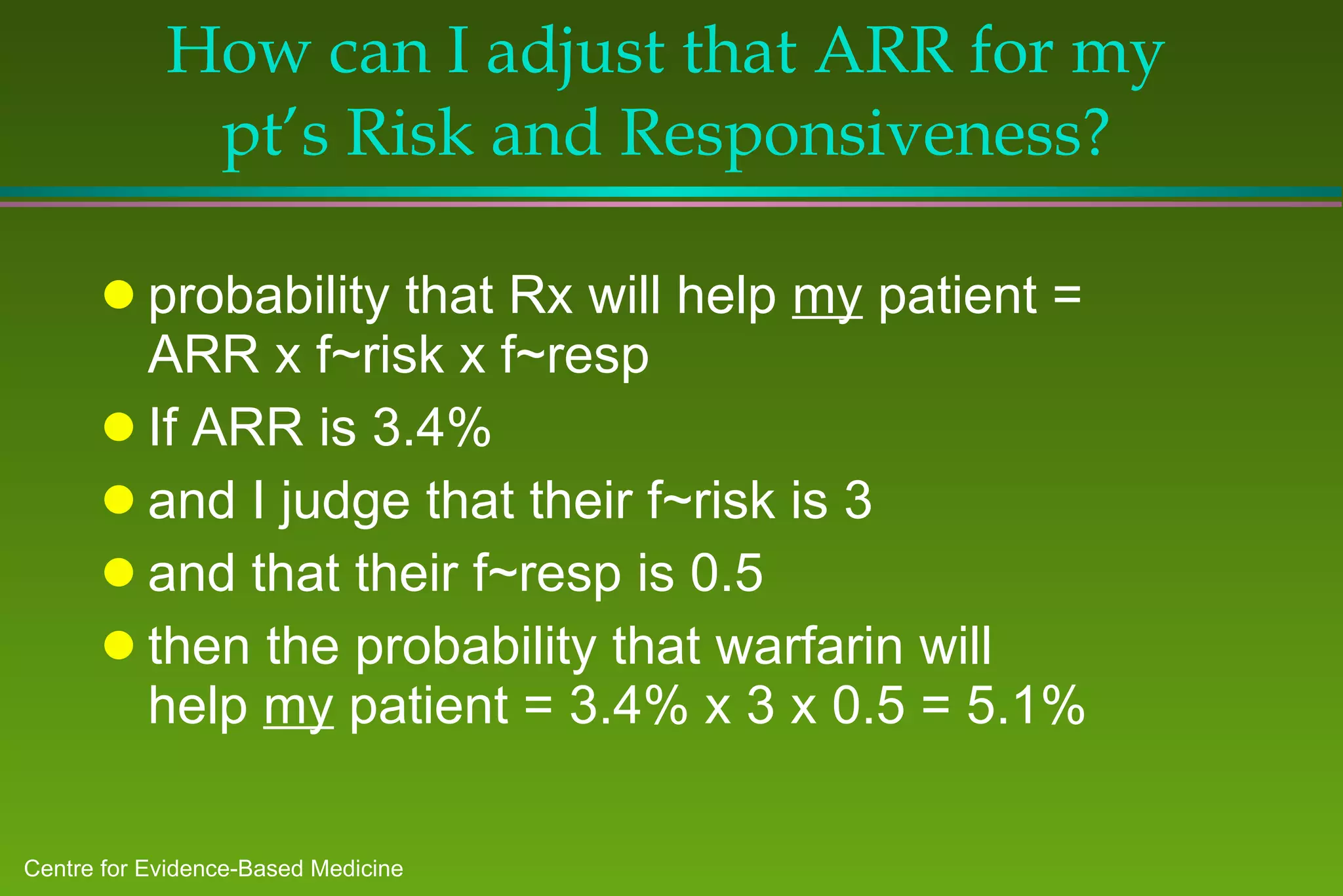 How can I adjust that ARR for my pt’s Risk and Responsiveness? probability that Rx will help  my  patient = ARR x f~risk x f~resp  If ARR is 3.4%  and I judge that their f~risk is 3 and that their f~resp is 0.5 then the probability that warfarin will help  my  patient = 3.4% x 3 x 0.5 = 5.1% 