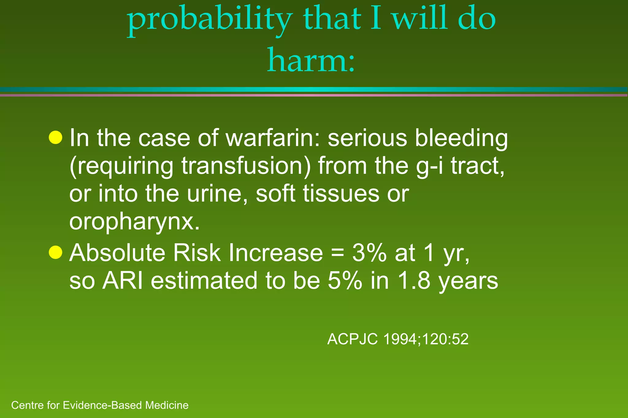 Must also consider the probability that I will do harm: In the case of warfarin: serious bleeding (requiring transfusion) from the g-i tract, or into the urine, soft tissues or oropharynx. Absolute Risk Increase = 3% at 1 yr,  so ARI estimated to be 5% in 1.8 years  ACPJC 1994;120:52 