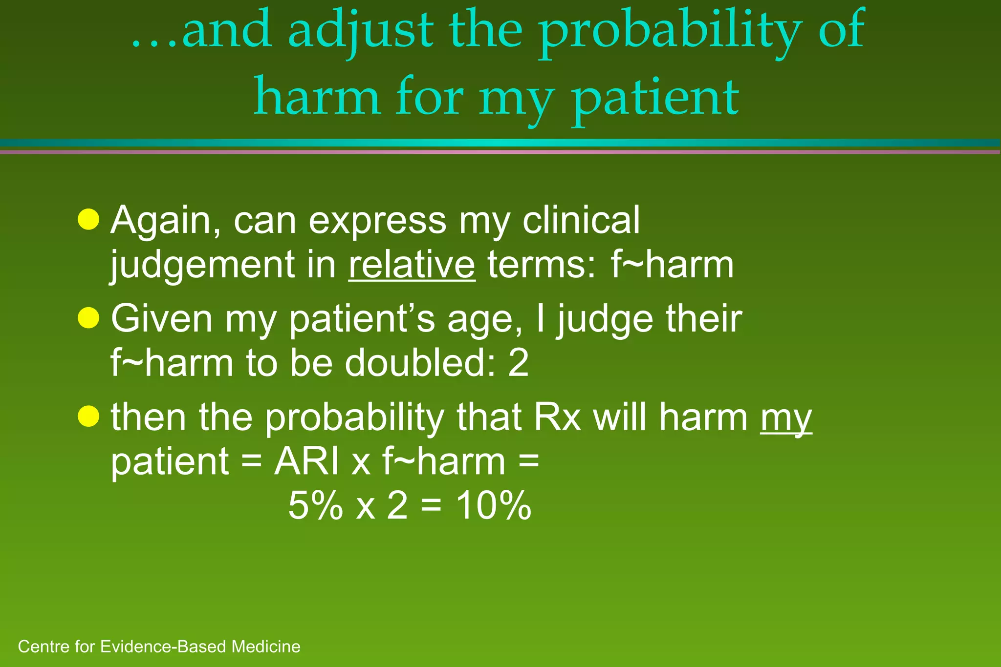 … and adjust the probability of harm for my patient Again, can express my clinical judgement in  relative  terms: f~harm Given my patient’s age, I judge their f~harm to be doubled: 2 then the probability that Rx will harm  my  patient = ARI x f~harm =   5% x 2 = 10% 