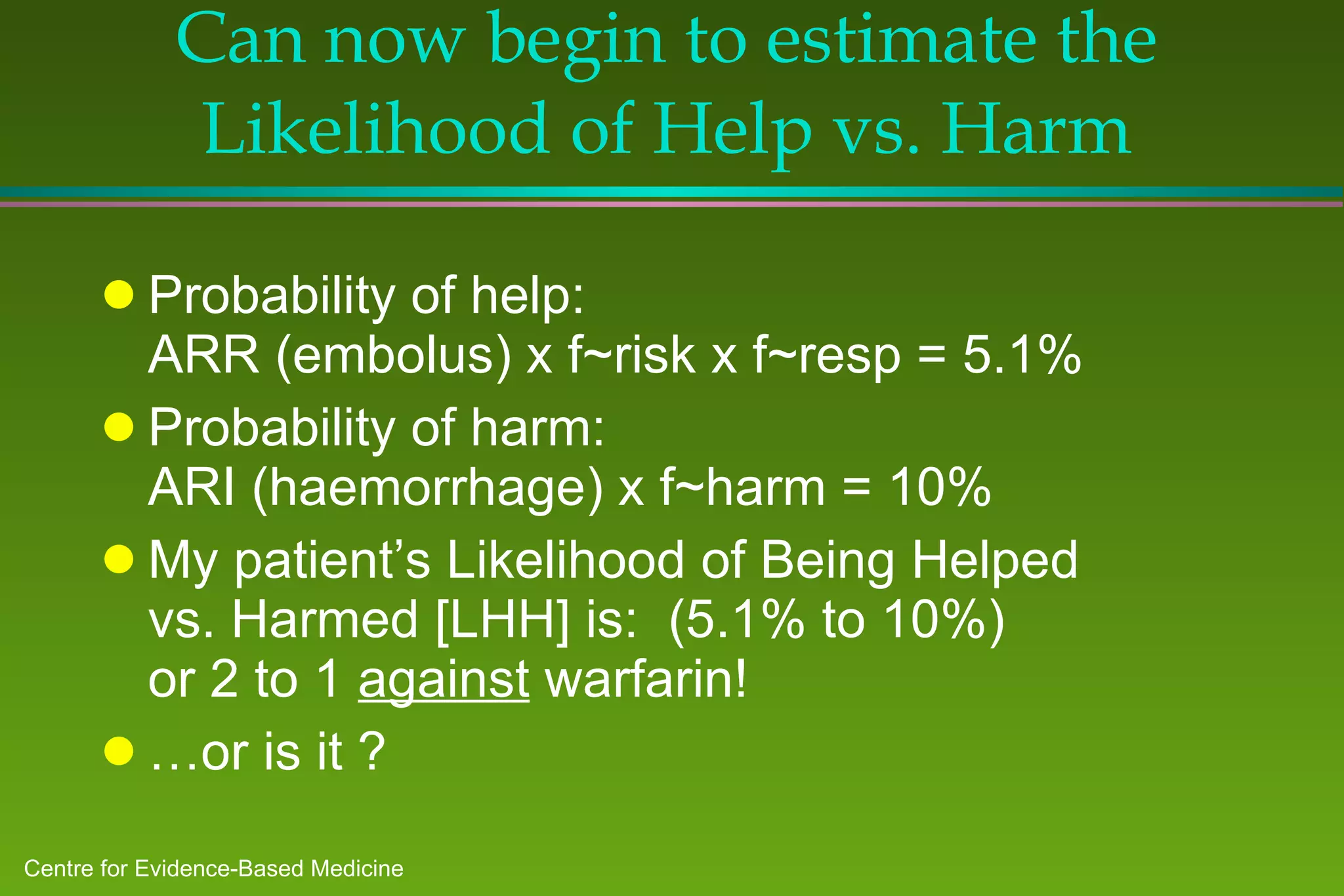 Can now begin to estimate the Likelihood of Help vs. Harm Probability of help:  ARR (embolus) x f~risk x f~resp = 5.1% Probability of harm:  ARI (haemorrhage) x f~harm = 10% My patient’s Likelihood of Being Helped vs. Harmed [LHH] is:  (5.1% to 10%)  or 2 to 1  against  warfarin! … or is it ? 