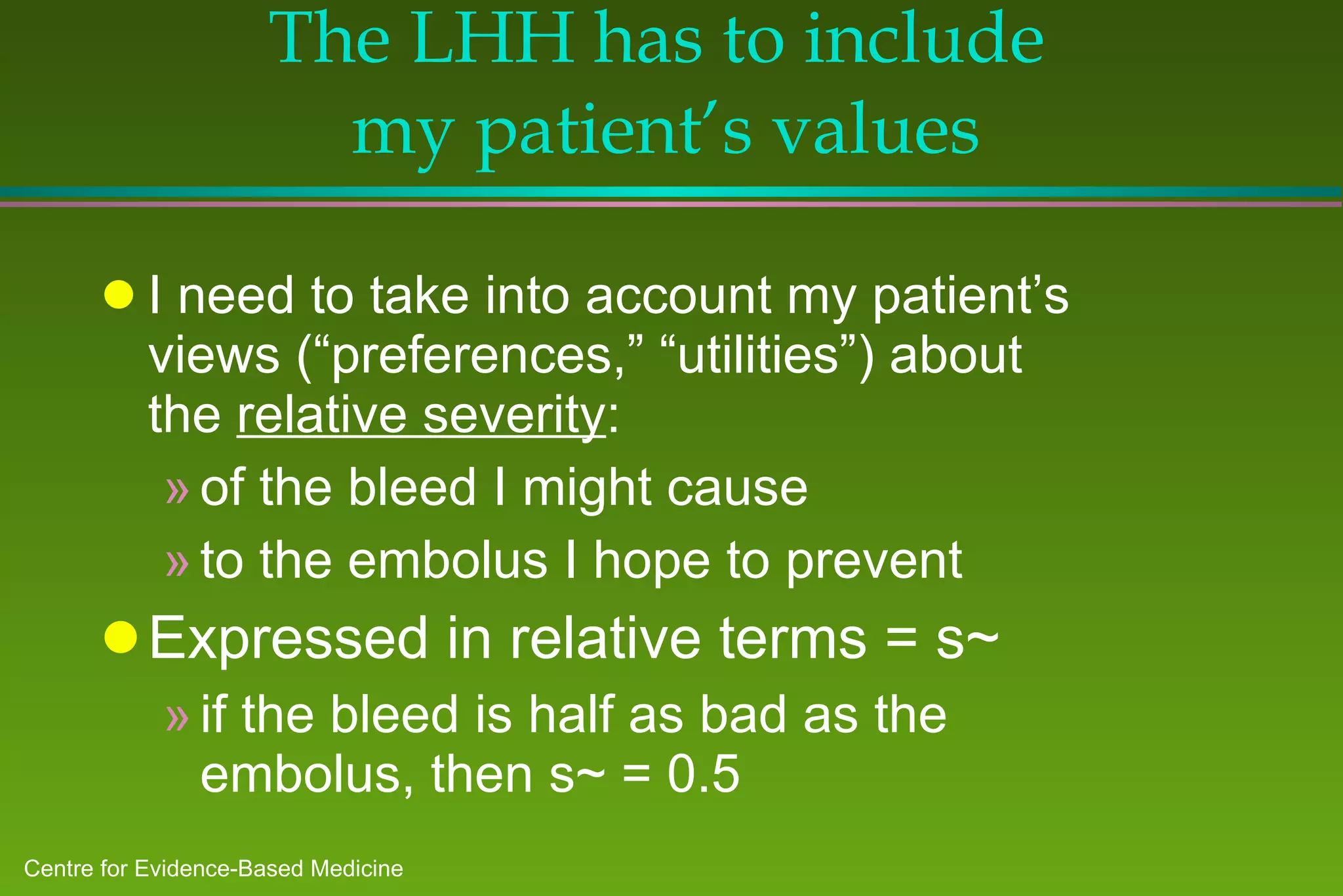 The LHH has to include  my patient’s values I need to take into account my patient’s views (“preferences,” “utilities”) about the  relative severity : of the bleed I might cause  to the embolus I hope to prevent Expressed in relative terms = s~ if the bleed is half as bad as the embolus, then s~ = 0.5 