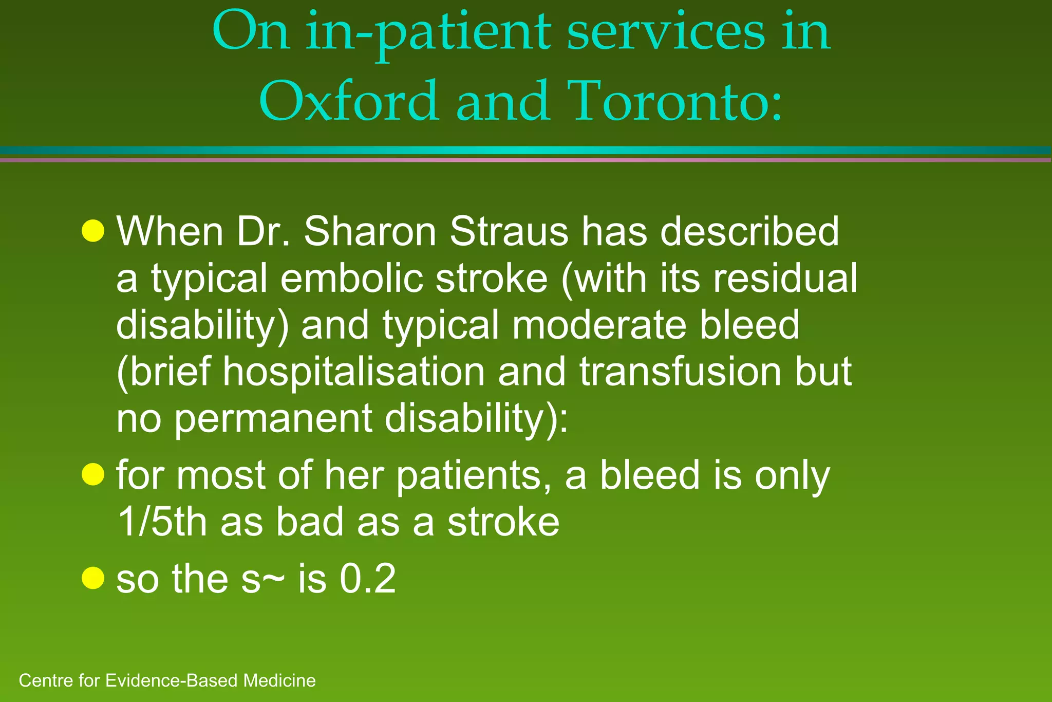 On in-patient services in Oxford and Toronto: When Dr. Sharon Straus has described a typical embolic stroke (with its residual disability) and typical moderate bleed (brief hospitalisation and transfusion but no permanent disability): for most of her patients, a bleed is only 1/5th as bad as a stroke  so the s~ is 0.2 