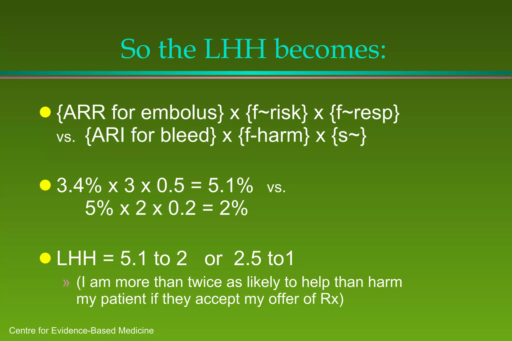 So the LHH becomes: {ARR for embolus} x {f~risk} x {f~resp} vs. {ARI for bleed} x {f-harm} x {s~} 3.4% x 3 x 0.5 = 5.1% vs.   5% x 2 x 0.2 = 2% LHH = 5.1 to 2  or  2.5 to1  (I am more than twice as likely to help than harm my patient if they accept my offer of Rx) 