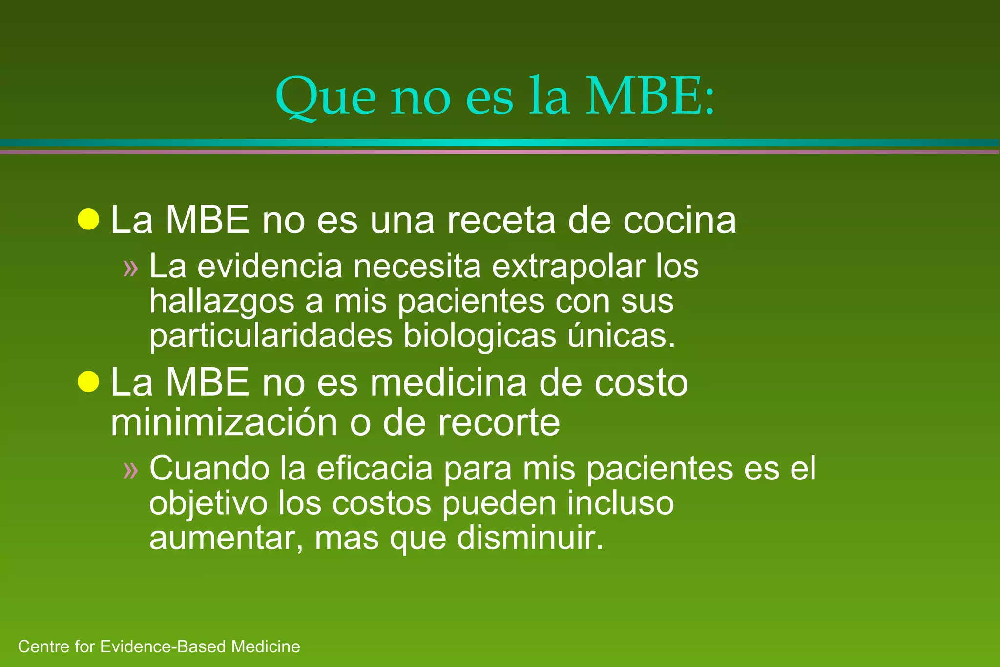 Que no es la MBE : La MBE no es una receta de cocina La evidencia necesita  extrapola r los hallazgos a mis pacientes con sus particularidades biologicas únicas.   La MBE no es medicina de costo minimización o de recorte Cuando la eficacia para mis pacientes es el objetivo los costos pueden incluso aumentar, mas que disminuir. 