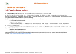 Bibliothèque Interuniversitaire de Santé, Pôle Médecine – Odontologie – 2017 10
EBM et Cochrane
1. Qu’est-ce que l’EBM ?
1.5 L’application au patient
La quatrième étape est l'intégration des résultats de l'évaluation dans la pratique clinique courante.
La démarche EBM est une approche qui vise à améliorer la prise en charge des patients. Elle ne se limite pas à rechercher des données
prouvées scientifiquement mais elle fait également appel à l'expertise individuelle qui déterminera la mise en application ou non des preuves dans
la prise de décision clinique concernant un patient particulier.
Les éléments à prendre en compte avant de prendre une décision concernant son patient sont :
- L’expérience clinique du praticien
- Les préférences du patient
- Les ressources disponibles et à mettre en œuvre (ressources locales, coûts associés à l’implantation de la nouvelle intervention)
Le praticien a trois possibilités :
- continuer les soins usuels, en raison d’un manque de preuves évident, d’un effet thérapeutique trop limité, de coûts trop élevés ou de
d’un problème de tolérance
- envisager la nouvelle intervention
- explorer de nouvelles options.
Il existe des outils d’aide à la décision, par exemple le Guide personnel d'aide à la décision conçu par l’Institut de recherche de l’Hôpital
d’Ottawa : http://decisionaid.ohri.ca/francais/gpdo.html.
 