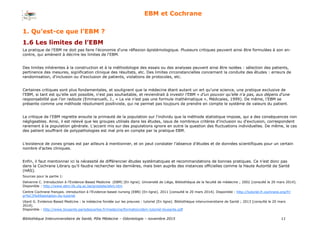 Bibliothèque Interuniversitaire de Santé, Pôle Médecine – Odontologie – 2017 11
EBM et Cochrane
1. Qu’est-ce que l’EBM ?
1.6 Les limites de l’EBM
La pratique de l'EBM ne doit pas faire l'économie d'une réflexion épistémologique. Plusieurs critiques peuvent ainsi être formulées à son en-
contre, qui amènent à décrire les limites de l'EBM.
Des limites inhérentes à la construction et à la méthodologie des essais ou des analyses peuvent ainsi être isolées : sélection des patients,
pertinence des mesures, signification clinique des résultats, etc. Des limites circonstancielles concernant la conduite des études : erreurs de
randomisation, d'inclusion ou d'exclusion de patients, violations de protocoles, etc.
Certaines critiques sont plus fondamentales, et soulignent que la médecine étant autant un art qu'une science, une pratique exclusive de
l'EBM, si tant est qu'elle soit possible, n'est pas souhaitable, et reviendrait à investir l’EBM « d’un pouvoir qu’elle n’a pas, aux dépens d’une
responsabilité que l’on redoute (Emmanuelli, J., « La vie n’est pas une formule mathématique », Médicales, 1999). De même, l’EBM se
présente comme une méthode résolument positiviste, qui ne permet pas toujours de prendre en compte le système de valeurs du patient.
La critique de l'EBM regrette ensuite la primauté de la population sur l'individu que la méthode statistique impose, qui a des conséquences non
négligeables. Ainsi, il est relevé que les groupes utilisés dans les études, issus de nombreux critères d'inclusion ou d'exclusion, correspondent
rarement à la population générale. L'accent mis sur des populations ignore en outre la question des fluctuations individuelles. De même, le cas
des patient souffrant de polypathologies est mal pris en compte par la pratique EBM.
L’existence de zones grises est par ailleurs à mentionner, et on peut constater l’absence d’études et de données scientifiques pour un certain
nombre d’actes cliniques.
Enfin, il faut mentionner ici la nécessité de différencier études systématiques et recommandations de bonnes pratiques. Ce n’est donc pas
dans la Cochrane Library qu’il faudra rechercher les dernières, mais bien auprès des instances officielles comme la Haute Autorité de Santé
(HAS).
Sources pour la partie 1:
Delvenne C. Introduction à l’Evidence-Based Medicine (EBM) [En ligne]. Université de Liège, Bibliothèque de la faculté de médecine ; 2002 [consulté le 20 mars 2014].
Disponible : http://www.ebm.lib.ulg.ac.be/prostate/ebm.htm
Centre Cochrane français. introduction à l’Evidence-based nursing (EBN) [En ligne]. 2011 [consulté le 20 mars 2014]. Disponible : http://tutoriel.fr.cochrane.org/fr/
pr%C3%A9sentation-du-tutoriel
Utard G. Evidence-Based Medicine : la médecine fondée sur les preuves : tutoriel [En ligne]. Bibliothèque interuniversitaire de Santé ; 2013 [consulté le 20 mars
2014].
Disponible : http://www.biusante.parisdescartes.fr/medecine/formation/ebm-tutoriel-biusante.pdf
 