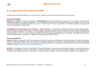 Bibliothèque Interuniversitaire de Santé, Pôle Médecine – Odontologie – 2017 12
EBM et Cochrane
Plusieurs bases permettent d’identifier, de localiser et pour certaines de consulter des études à haut niveau de preuve.
Les sources gratuites :
MEDLINE via PubMed : l’interface de recherche « Clinical Queries » dont l’un des filtres offre de cibler un type d’étude en particulier parmi
5 catégories proposés : diagnostique, étiologique, sur un traitement, pronostique et des données prédictives sur une maladie. A noter qu’il est
aussi possible d’utiliser les filtres proposés avec la limite « Article types » lors de la recherches via l’interface habituelle pour également
trouver des publications orientées EBM.
TripDataBase (Turning Research Into Practice) - version standard : méta-moteur permettant d’identifier à la fois les études réperto-
riées dans différentes bases dont celles de la Cochrane Library ainsi que des articles issus de différentes revues et éditeurs orientées EBM.
A noter le mode de recherche « PICO Search » et la possibilité de rechercher d’autres types de contenus tels que des images, des vidéos, des
livrets éducatifs etc. Quant à la version Premium, elle offre des fonctionnalités complémentaires à l’interrogation simultanée de diverses res-
sources (filtrage, export…). Attention, le modèle économique peut évoluer dans le temps.
Les sources payantes :
Cochrane Library : disponible sur abonnement, elle donne accès à des revues systématiques et des méta-analyses. Elle permet d’interroger
6 bases : CDSR, DARE, Central, CMR, HTA, NHS EED. Les résumés (abstracts) et les résumés en langage simplifié pour les patients (plain
language summaries) de toutes les revues Cochrane sont consultables gratuitement en ligne. Les résumés traduits en français sont disponibles
à l’adresse suivante : http://www.cochrane.org/fr/search/site.
UpToDate : disponible sur abonnement auprès de l’éditeur Wolters Kluwer. Cependant elle donne accès librement à certaines références et
résumés. Elle se présente comme un outil d’aide à la prise de décision clinique à l’aide de synthèses rédigées par des cliniciens. Elle a
l’avantage de permettre, entre autre, l’interrogation en français. Elle est par ailleurs composée d’une base de données sur les médicaments.
2. Le panorama des ressources EBM
 