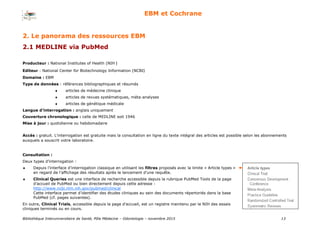 Bibliothèque Interuniversitaire de Santé, Pôle Médecine – Odontologie – 2017 13
EBM et Cochrane
Producteur : National Institutes of Health (NIH )
Editeur : National Center for Biotechnology Information (NCBI)
Domaine : EBM
Type de données : références bibliographiques et résumés
 articles de médecine clinique
 articles de revues systématiques, méta-analyses
 articles de génétique médicale
Langue d’interrogation : anglais uniquement
Couverture chronologique : celle de MEDLINE soit 1946
Mise à jour : quotidienne ou hebdomadaire
Accès : gratuit. L’interrogation est gratuite mais la consultation en ligne du texte intégral des articles est possible selon les abonnements
auxquels a souscrit votre laboratoire.
Consultation :
Deux types d’interrogation :
 Depuis l’interface d’interrogation classique en utilisant les filtres proposés avec la limite « Article types »
en regard de l’affichage des résultats après le lancement d’une requête.
 Clinical Queries est une interface de recherche accessible depuis la rubrique PubMed Tools de la page
d’accueil de PubMed ou bien directement depuis cette adresse :
http://www.ncbi.nlm.nih.gov/pubmed/clinical
Cette interface permet d’identifier des études cliniques au sein des documents répertoriés dans la base
PubMed (cf. pages suivantes).
En outre, Clinical Trials, accessible depuis la page d’accueil, est un registre maintenu par le NIH des essais
cliniques terminés ou en cours.
2. Le panorama des ressources EBM
2.1 MEDLINE via PubMed
 