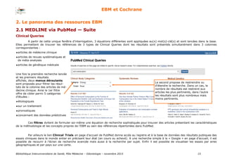 Bibliothèque Interuniversitaire de Santé, Pôle Médecine – Odontologie – 2017 15
EBM et Cochrane
2. Le panorama des ressources EBM
2.1 MEDLINE via PubMed — Suite
Clinical Queries
Ces filtres évitent de formuler soi-même une équation de recherche sophistiquée pour trouver des articles présentant les caractéristiques
de la méthodologie et les concepts propres de l’EBM au sein des références répertoriées dans PubMed.
Par ailleurs le lien Clinical Trials en page d’accueil de PubMed donne accès au registre et à la base de données des résultats publiques des
essais cliniques dans le monde entier en précisant leur état (en cours ou achevé). A une recherche simple à la « Google » en page d’accueil, il est
possible de recourir à l’écran de recherche avancée mais aussi à la recherche par sujet. Enfin il est possible de visualiser les essais par aires
géographiques et par pays sur une carte.
A partir de cette unique fenêtre d’interrogation, 3 équations différentes sont appliquées au(x) mot(s)-clé(s) et sont lancées dans la base.
Elles permettent de trouver les références de 3 types de Clinical Queries dont les résultats sont présentés simultanément dans 3 colonnes
correspondantes :
articles de médecine clinique
articles de revues systématiques et
de méta-analyses
articles de génétique médicale
Une fois la première recherche lancée
et les premiers résultats
affichés, deux menus déroulants
sont proposés pour filtrer les résul-
tats de la colonne des articles de mé-
decine clinique. Ainsi le 1er filtre
offre de cibler parmi 5 catégories
d’études :
étiologiques
sur un traitement
pronostiques
concernant des données prédictives
Le second propose de restreindre ou
d’étendre la recherche. Dans un cas, le
nombre de résultats est restreint aux
articles les plus pertinents, dans l’autre
les résultats sont plus nombreux mais
moins pertinents.
 