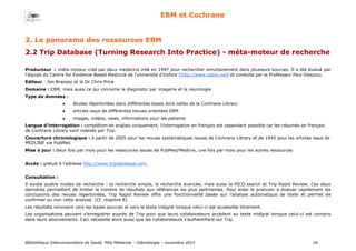 Bibliothèque Interuniversitaire de Santé, Pôle Médecine – Odontologie – 2017 16
EBM et Cochrane
Producteur : méta-moteur créé par deux médecins créé en 1997 pour rechercher simultanément dans plusieurs sources. Il a été évalué par
l'équipe du Centre for Evidence-Based Medicine de l’université d’Oxford (http://www.cebm.net) et conduite par le Professeur Paul Glasziou.
Editeur : Jon Brassey et le Dr Chris Price
Domaine : EBM, mais aussi ce qui concerne le diagnostic par imagerie et la neurologie
Type de données :
 études répertoriées dans différentes bases dont celles de la Cochrane Library
 articles issus de différentes revues orientées EBM
 images, vidéos, news, informations pour les patients
Langue d’interrogation : complétion en anglais uniquement, l’interrogation en français est cependant possible car les résumés en français
de Cochrane Library sont indexés par Trip.
Couverture chronologique : à partir de 2005 pour les revues systématiques issues de Cochrane Library et de 1945 pour les articles issus de
MEDLINE via PubMed
Mise à jour : deux fois par mois pour les ressources issues de PubMed/Medline, une fois par mois pour les autres ressources
Accès : gratuit à l’adresse http://www.tripdatabase.com.
Consultation :
Il existe quatre modes de recherche : la recherche simple, la recherche avancée, mais aussi la PICO search et Trip Rapid Review. Ces deux
dernières permettent de limiter le nombre de résultats aux références les plus pertinentes. Pour aider le praticien a évaluer rapidement les
conclusions des revues répertoriées, Trip Rapid Review offre une fonctionnalité basée sur l’analyse automatique de texte et permet de
confirmer ou non cette analyse. (Cf. chapitre 8)
Les résultats renvoient vers les bases sources et vers le texte intégral lorsque celui-ci est accessible librement.
Les organisations peuvent s’enregistrer auprès de Trip pour que leurs collaborateurs accèdent au texte intégral lorsque celui-ci est compris
dans leurs abonnements. Ceci nécessite alors aussi que les collaborateurs s’authentifient sur Trip.
2. Le panorama des ressources EBM
2.2 Trip Database (Turning Research Into Practice) - méta-moteur de recherche
 