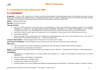 Bibliothèque Interuniversitaire de Santé, Pôle Médecine – Odontologie – 2017 17
EBM et Cochrane
Producteur : crée en 1992. S’appuie sur un réseau de plus de 5000 médecins et méthodologues auteurs de synthèses pour aider à la prise
de décision. Financée par la publicité jusqu’à son achat par Wolters Kluwer en 2008, il s’agit désormais d’une ressource constituée de façon
indépendante et uniquement financée par les abonnements des institutions et des clients particuliers.
Editeur : Wolters Kluwer Health
Domaine : questions cliniques
Type de données :
 plus de 10 000 rubriques cliniques dans plus de 20 spécialités et 9 000 recommandations pratiques factuelles. Ces synthèses
s’appuient en priorité sur les méta-analyses d’essais randomisés présentant une qualité méthodologique suivies d’essais
randomisés avec des limites méthodologiques, d’études d’observation et des observations cliniques non systématiques.
 possibilité de chercher des images et des graphiques (N.B. iconographie et textes peuvent être réutilisés dans des cours).
 calculatrices médicales
 base de données sur les médicaments et les interactions médicamenteuses ainsi que sur les interactions avec la nourriture et
l’herboristerie en partenariat Lexicomp™(ex. : caféine, pamplemousse)
Langue d’interrogation : plusieurs langues dont le français mais le contenu est en anglais
Couverture chronologique : recommandations le plus à jour qui soit, pas d’accès aux anciennes recommandations
Mise à jour :
 selon les apports des nouvelles publications et signalement dans les sources orientées EBM (Cochrane, Medline…)
 selon les besoins et remarques des utilisateurs
Accès : sur abonnement mais accès à certains résumés de synthèses et à leurs références . Possibilité alors d’accéder au texte intégrable via
d’autres bases.
Consultation :
 interrogation en langage naturel sur le texte intégral des synthèses (ex. : quelle est l’hypertension maximale pour un patient
diabétique ?)
 pas de correction automatique de l’orthographe
 limitation possible par la catégorie d’âge
 classement des résultats par pertinence
 rebonds possibles vers le texte intégral des références bibliographiques des synthèses si l’institution possède un résolveur de liens
2. Le panorama des ressources EBM
2.3 UpToDate®
 