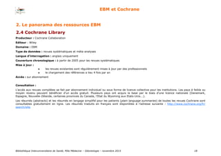Bibliothèque Interuniversitaire de Santé, Pôle Médecine – Odontologie – 2017 18
EBM et Cochrane
Producteur : Cochrane Collaboration
Editeur : Wiley
Domaine : EBM
Type de données : revues systématiques et méta-analyses
Langue d’interrogation : anglais uniquement
Couverture chronologique : à partir de 2005 pour les revues systématiques
Mise à jour :
 les revues existantes sont régulièrement mises à jour par des professionnels
 le chargement des références a lieu 4 fois par an
Accès : sur abonnement
Consultation :
L’accès aux revues complètes se fait par abonnement individuel ou sous forme de licence collective pour les institutions. Les pays à faible ou
moyen revenu peuvent bénéficier d’un accès gratuit. Plusieurs pays ont acquis la base par le biais d’une licence nationale (Danemark,
Espagne, Nouvelle-Zélande, certaines provinces du Canada, l’Etat du Wyoming aux Etats-Unis...).
Les résumés (abstracts) et les résumés en langage simplifié pour les patients (plain language summaries) de toutes les revues Cochrane sont
consultables gratuitement en ligne. Les résumés traduits en français sont disponibles à l’adresse suivante : http://www.cochrane.org/fr/
search/site.
2. Le panorama des ressources EBM
2.4 Cochrane Library
 
