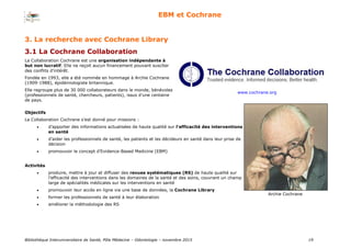 Bibliothèque Interuniversitaire de Santé, Pôle Médecine – Odontologie – 2017 19
EBM et Cochrane
3. La recherche avec Cochrane Library
3.1 La Cochrane Collaboration
www.cochrane.org
La Collaboration Cochrane est une organisation indépendante à
but non lucratif. Elle ne reçoit aucun financement pouvant susciter
des conflits d’intérêt.
Fondée en 1993, elle a été nommée en hommage à Archie Cochrane
(1909-1988), épidémiologiste britannique.
Elle regroupe plus de 30 000 collaborateurs dans le monde, bénévoles
(professionnels de santé, chercheurs, patients), issus d’une centaine
de pays.
Objectifs
La Collaboration Cochrane s’est donné pour missions :
 d’apporter des informations actualisées de haute qualité sur l'efficacité des interventions
en santé
 d’aider les professionnels de santé, les patients et les décideurs en santé dans leur prise de
décision
 promouvoir le concept d’Evidence-Based Medicine (EBM)
Activités
 produire, mettre à jour et diffuser des revues systématiques (RS) de haute qualité sur
l’efficacité des interventions dans les domaines de la santé et des soins, couvrant un champ
large de spécialités médicales sur les interventions en santé
 promouvoir leur accès en ligne via une base de données, la Cochrane Library
 former les professionnels de santé à leur élaboration
 améliorer la méthodologie des RS
Archie Cochrane
 