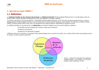 Bibliothèque Interuniversitaire de Santé, Pôle Médecine – Odontologie – 2017 2
EBM et Cochrane
1.1 Définition
La médecine fondée sur les (niveaux de) preuves ou médecine factuelle (Evidence-Based Medicine) est un concept apparu dans les
années 1980. D’abord méthode d’enseignement, elle a été intégrée à la pratique médicale.
Le concept a été élargi à d’autres disciplines : odontologie (Evidence-Base Dentistry), soins infirmiers (Evidence-Based Nursing), pratique
professionnelle (Evidence-Based Practice), et ne se limite plus à la seule activité clinique du corps médical. On tend ainsi à utiliser le terme
d’EBHC (Evidence based health care), dans une perspective plus large de gestion médicalisée du système de soins.
La médecine fondée sur les preuves est une démarche qui consiste à intégrer lors de la prise de décision médicale :
- les données les plus actuelles de la science, issues de la recherche ;
- l’expérience du praticien ;
- les besoins et la demande du patient.
L’EBM est enfin pour le praticien un processus d’auto apprentissage tout au long de sa carrière, et un moyen d’harmoniser les pratiques autour
du meilleur niveau de preuve démontré.
Source : Chabot JM. Évaluation des pratiques
professionnelles – Sur les Rails ! Le concours
médical. 2007;129(7/8):179-183.
1. Qu’est-ce que l’EBM ?
 