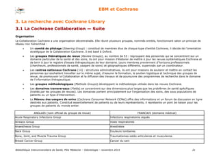 Bibliothèque Interuniversitaire de Santé, Pôle Médecine – Odontologie – 2017 21
EBM et Cochrane
Organisation
La Collaboration Cochrane a une organisation décentralisée. Elle réunit plusieurs groupes, nommés entités, fonctionnant selon un principe de
réseau non hiérarchisé :
 Un comité de pilotage (Steering Group) : constitué de membres élus de chaque type d'entité Cochrane, il décide de l'orientation
stratégique de la Collaboration Cochrane. Il est basé à Oxford.
 Les groupes thématiques de revue (Review Groups), au nombre de 53 : regroupant des personnes qui se concentrent sur un
domaine particulier de la santé et des soins, ils ont pour mission d’élaborer de mettre à jour les revues systématiques Cochrane et
de tenir à jour le registre d’essais thérapeutiques de leur domaine. Leurs membres proviennent d’horizons professionnels
(chercheurs, professionnels de santé, usagers de soins) et géographiques différents, supervisés par un coordinateur.
 Les centres nationaux Cochrane (14) : structures administratives, ils ont pour missions de soutenir et mettre en contact les
personnes qui souhaitent travailler sur le même sujet, d’assurer la formation, le soutien logistique et technique des groupes de
revue, de promouvoir la Collaboration et la diffusion des travaux et de poursuivre des programmes de recherche dans le domaine
de l’information thérapeutique.
 Les groupes méthodologiques (Methods Groups) développent la méthodologie utilisée dans les revues Cochrane.
 Les domaines transversaux (Fields) se concentrent sur des dimensions plus larges que les problèmes de santé spécifiques
(traités par les groupes de revues). Les domaines portent principalement sur l'organisation des soins, des sous populations de
patients ou un type d’intervention.
 Le Réseau des usagers de soins (Cochrane Consumer Network CCNet) offre des informations et un forum de discussion en ligne
destinés aux patients. Constitué essentiellement de patients ou de leurs représentants, il représente un pont de liaison pour les
groupes de patients du monde entier.
ANGLAIS (nom officiel du groupe de revue) FRANCAIS (domaine médical)
Acute Respiratory Infections Group Infections respiratoires aiguës
Airways Group Voies respiratoires
Anaesthesia Group Anesthésie
Back Group Douleurs lombaires
Bone, Joint, and Muscle Trauma Group Traumatismes ostéo-articulaires et musculaires
Breast Cancer Group Cancer du sein
3. La recherche avec Cochrane Library
3.1 La Cochrane Collaboration — Suite
 