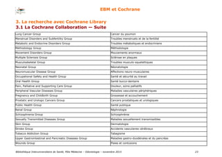 Bibliothèque Interuniversitaire de Santé, Pôle Médecine – Odontologie – 2017 23
EBM et Cochrane
Methodology Group Méthodologie
Movement Disorders Group Mouvements anormaux
Multiple Sclerosis Group Sclérose en plaques
Musculoskeletal Group Troubles musculo-squelettiques
Neonatal Group Néonatologie
Neuromuscular Disease Group Affections neuro-musculaires
Occupational Safety and Health Group Santé et sécurité au travail
Oral Health Group Santé bucco-dentaire
Pain, Palliative and Supporting Care Group Douleur, soins palliatifs
Peripheral Vascular Diseases Group Maladies vasculaires périphériques
Pregnancy and Childbirth Group Grossesse et accouchement
Prostatic and Urologic Cancers Group Cancers prostatiques et urologiques
Public Health Group Santé publique
Renal Group Néphrologie
Schizophrenia Group Schizophrénie
Sexually Transmitted Diseases Group Maladies sexuellement transmissibles
Skin Group Dermatologie
Stroke Group Accidents vasculaires cérébraux
Tobacco Addiction Group Tabagisme
Upper Gastrointestinal and Pancreatic Diseases Group Maladies gastro-duodénales et du pancréas
Wounds Group Plaies et contusions
3. La recherche avec Cochrane Library
3.1 La Cochrane Collaboration — Suite
Lung Cancer Group Cancer du poumon
Menstrual Disorders and Subfertility Group Troubles menstruels et de la fertilité
Metabolic and Endocrine Disorders Group Troubles métaboliques et endocriniens
 